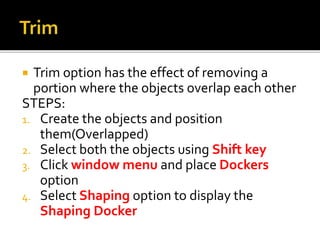  Trim option has the effect of removing a
portion where the objects overlap each other
STEPS:
1. Create the objects and position
them(Overlapped)
2. Select both the objects using Shift key
3. Click window menu and place Dockers
option
4. Select Shaping option to display the
Shaping Docker
 