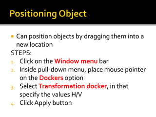  Can position objects by dragging them into a
new location
STEPS:
1. Click on the Window menu bar
2. Inside pull-down menu, place mouse pointer
on the Dockers option
3. Select Transformation docker, in that
specify the values H/V
4. ClickApply button
 