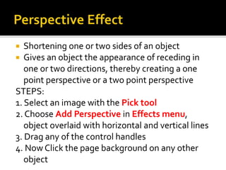 Shortening one or two sides of an object
 Gives an object the appearance of receding in
one or two directions, thereby creating a one
point perspective or a two point perspective
STEPS:
1. Select an image with the Pick tool
2. Choose Add Perspective in Effects menu,
object overlaid with horizontal and vertical lines
3. Drag any of the control handles
4. Now Click the page background on any other
object
 
