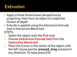  Apply a three dimensional perspective by
projecting lines from an object to create the
illusion of depth
 Extrude is applied using the Interactive Extrude
tool in Interactive Blend tool
STEPS:
1. Select the object with the Pick tool
2. Choose Interactive Extrude tool from the
Interactive blend tool
3. Place the Cursor in the center of the object with
the left mouse pointer pressed, drag outward in
any direction.To reset press ESC
 
