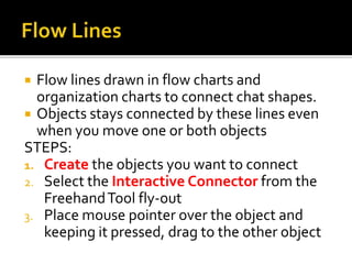  Flow lines drawn in flow charts and
organization charts to connect chat shapes.
 Objects stays connected by these lines even
when you move one or both objects
STEPS:
1. Create the objects you want to connect
2. Select the Interactive Connector from the
FreehandTool fly-out
3. Place mouse pointer over the object and
keeping it pressed, drag to the other object
 