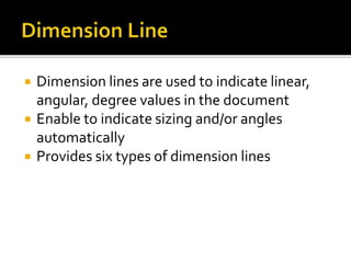  Dimension lines are used to indicate linear,
angular, degree values in the document
 Enable to indicate sizing and/or angles
automatically
 Provides six types of dimension lines
 
