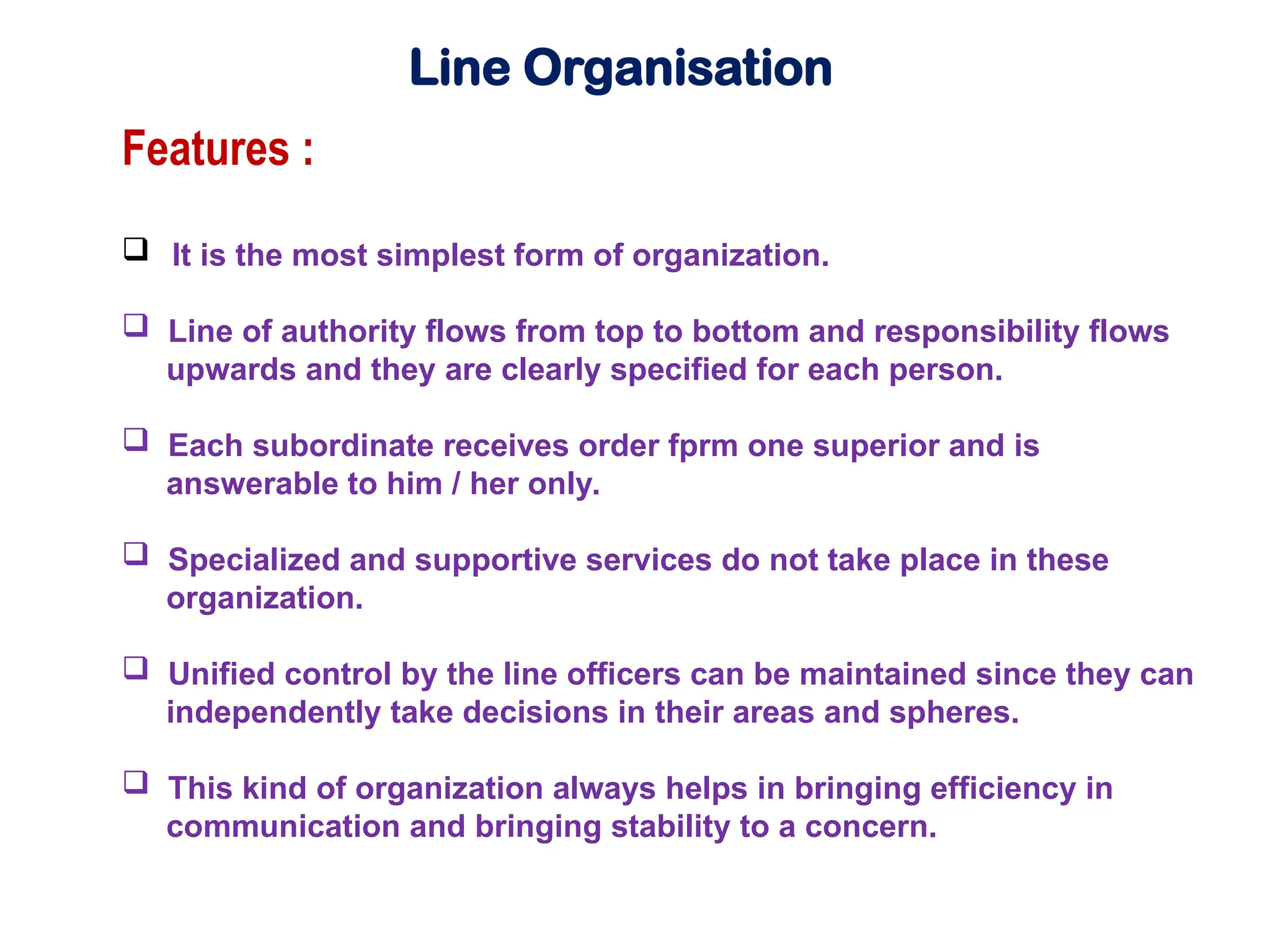 Line Organisation
Features :
 It is the most simplest form of organization.
 Line of authority flows from top to bottom and responsibility flows
upwards and they are clearly specified for each person.
 Each subordinate receives order fprm one superior and is
answerable to him / her only.
 Specialized and supportive services do not take place in these
organization.
 Unified control by the line officers can be maintained since they can
independently take decisions in their areas and spheres.
 This kind of organization always helps in bringing efficiency in
communication and bringing stability to a concern.
 