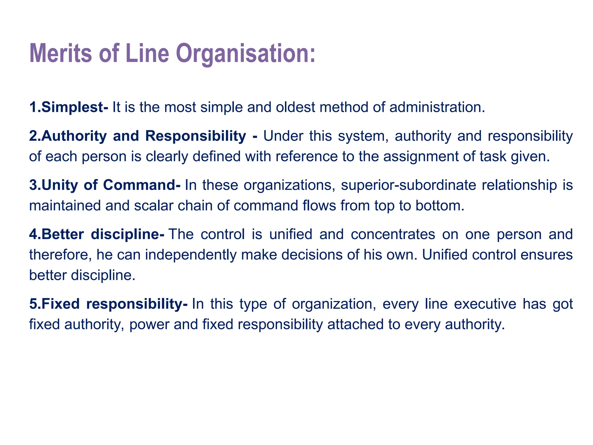 Merits of Line Organisation:
1.Simplest- It is the most simple and oldest method of administration.
2.Authority and Responsibility - Under this system, authority and responsibility
of each person is clearly defined with reference to the assignment of task given.
3.Unity of Command- In these organizations, superior-subordinate relationship is
maintained and scalar chain of command flows from top to bottom.
4.Better discipline- The control is unified and concentrates on one person and
therefore, he can independently make decisions of his own. Unified control ensures
better discipline.
5.Fixed responsibility- In this type of organization, every line executive has got
fixed authority, power and fixed responsibility attached to every authority.
 