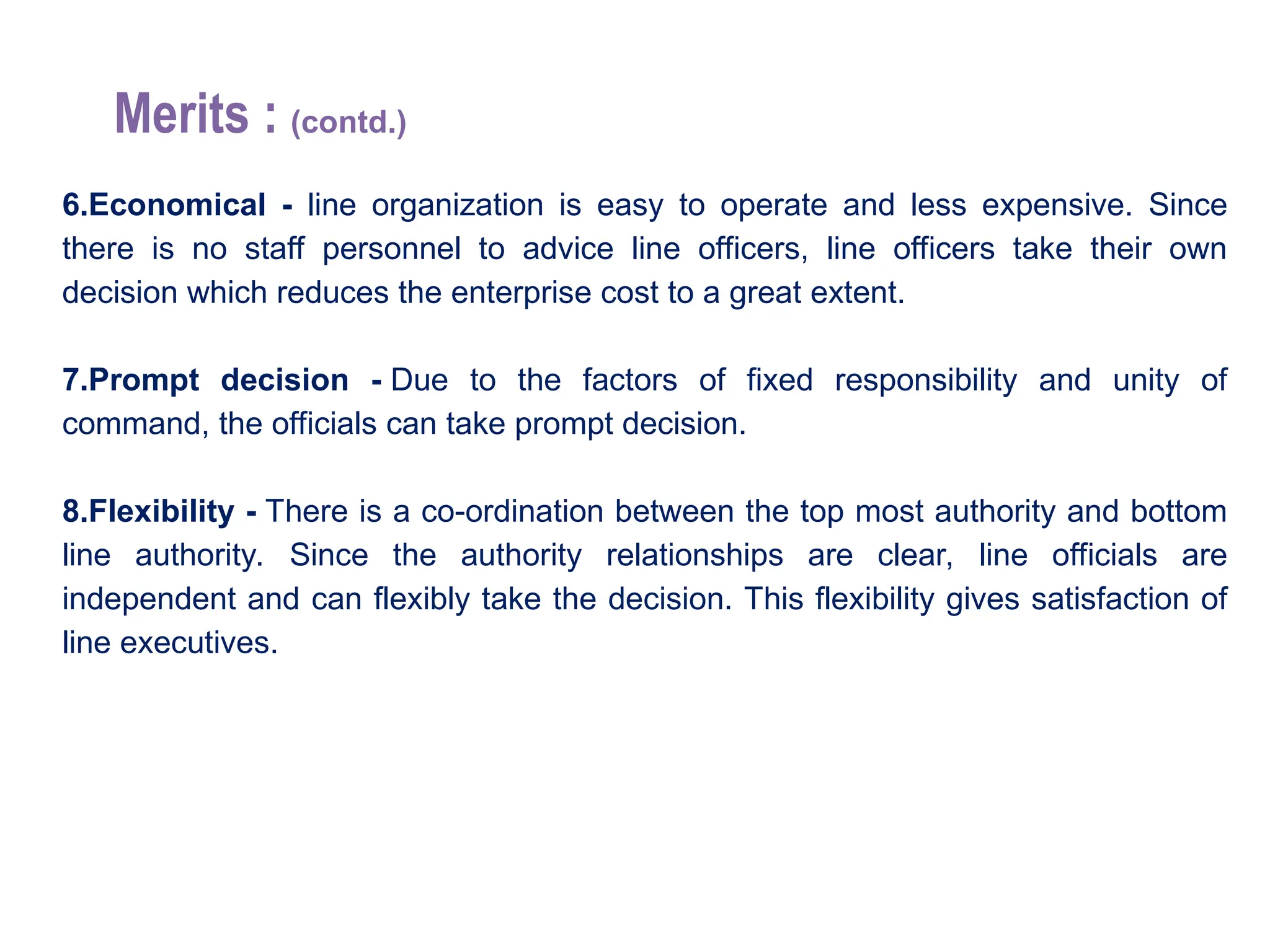 Merits : (contd.)
6.Economical - line organization is easy to operate and less expensive. Since
there is no staff personnel to advice line officers, line officers take their own
decision which reduces the enterprise cost to a great extent.
7.Prompt decision - Due to the factors of fixed responsibility and unity of
command, the officials can take prompt decision.
8.Flexibility - There is a co-ordination between the top most authority and bottom
line authority. Since the authority relationships are clear, line officials are
independent and can flexibly take the decision. This flexibility gives satisfaction of
line executives.
 