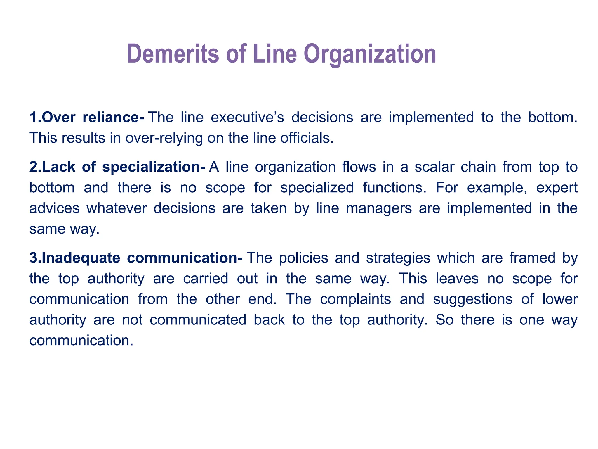 Demerits of Line Organization
1.Over reliance- The line executive’s decisions are implemented to the bottom.
This results in over-relying on the line officials.
2.Lack of specialization- A line organization flows in a scalar chain from top to
bottom and there is no scope for specialized functions. For example, expert
advices whatever decisions are taken by line managers are implemented in the
same way.
3.Inadequate communication- The policies and strategies which are framed by
the top authority are carried out in the same way. This leaves no scope for
communication from the other end. The complaints and suggestions of lower
authority are not communicated back to the top authority. So there is one way
communication.
 