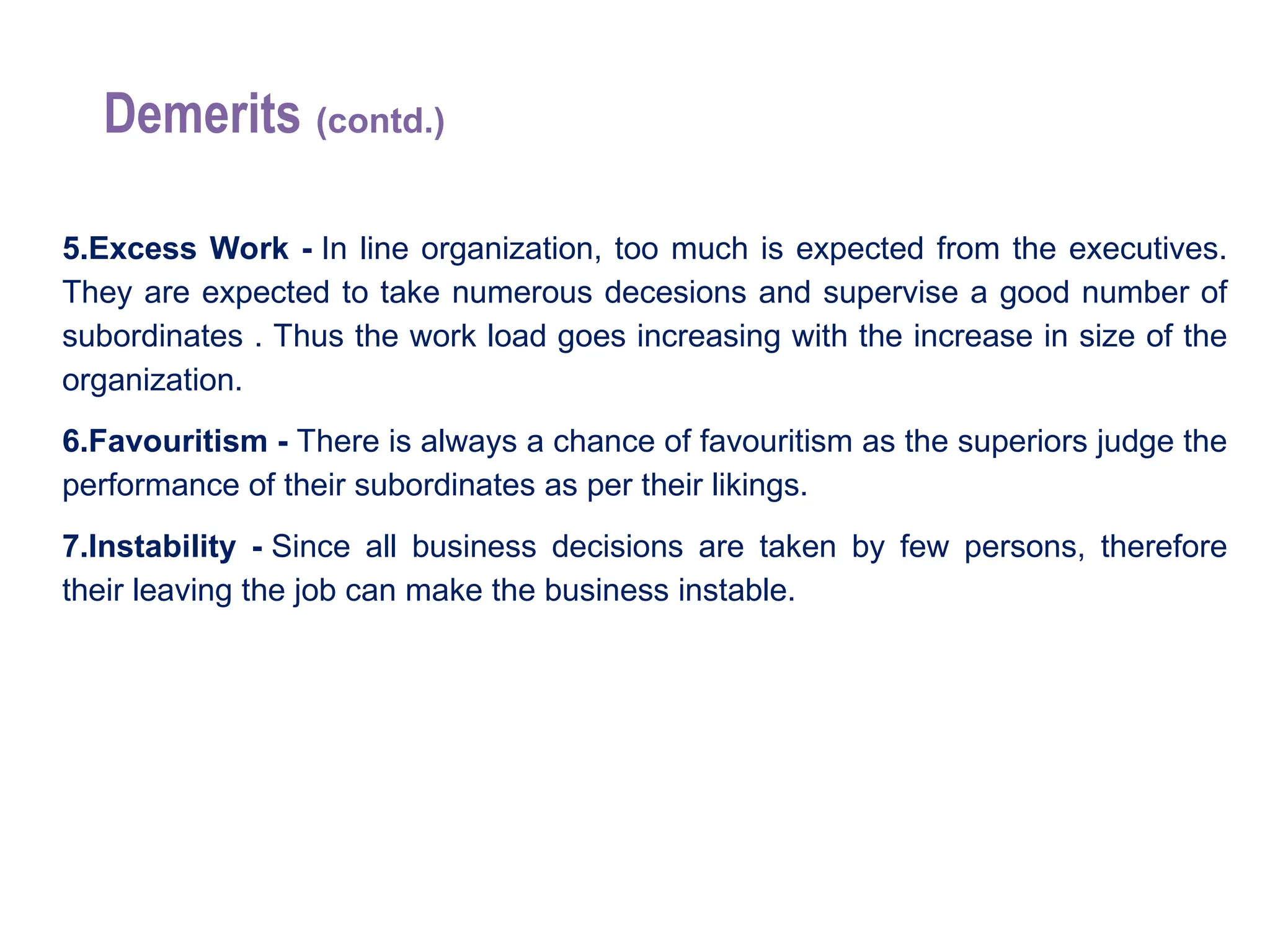 Demerits (contd.)
5.Excess Work - In line organization, too much is expected from the executives.
They are expected to take numerous decesions and supervise a good number of
subordinates . Thus the work load goes increasing with the increase in size of the
organization.
6.Favouritism - There is always a chance of favouritism as the superiors judge the
performance of their subordinates as per their likings.
7.Instability - Since all business decisions are taken by few persons, therefore
their leaving the job can make the business instable.
 