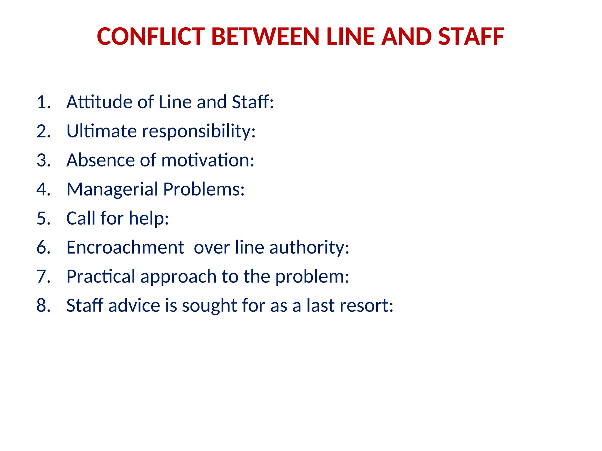 CONFLICT BETWEEN LINE AND STAFF
1. Attitude of Line and Staff:
2. Ultimate responsibility:
3. Absence of motivation:
4. Managerial Problems:
5. Call for help:
6. Encroachment over line authority:
7. Practical approach to the problem:
8. Staff advice is sought for as a last resort:
 