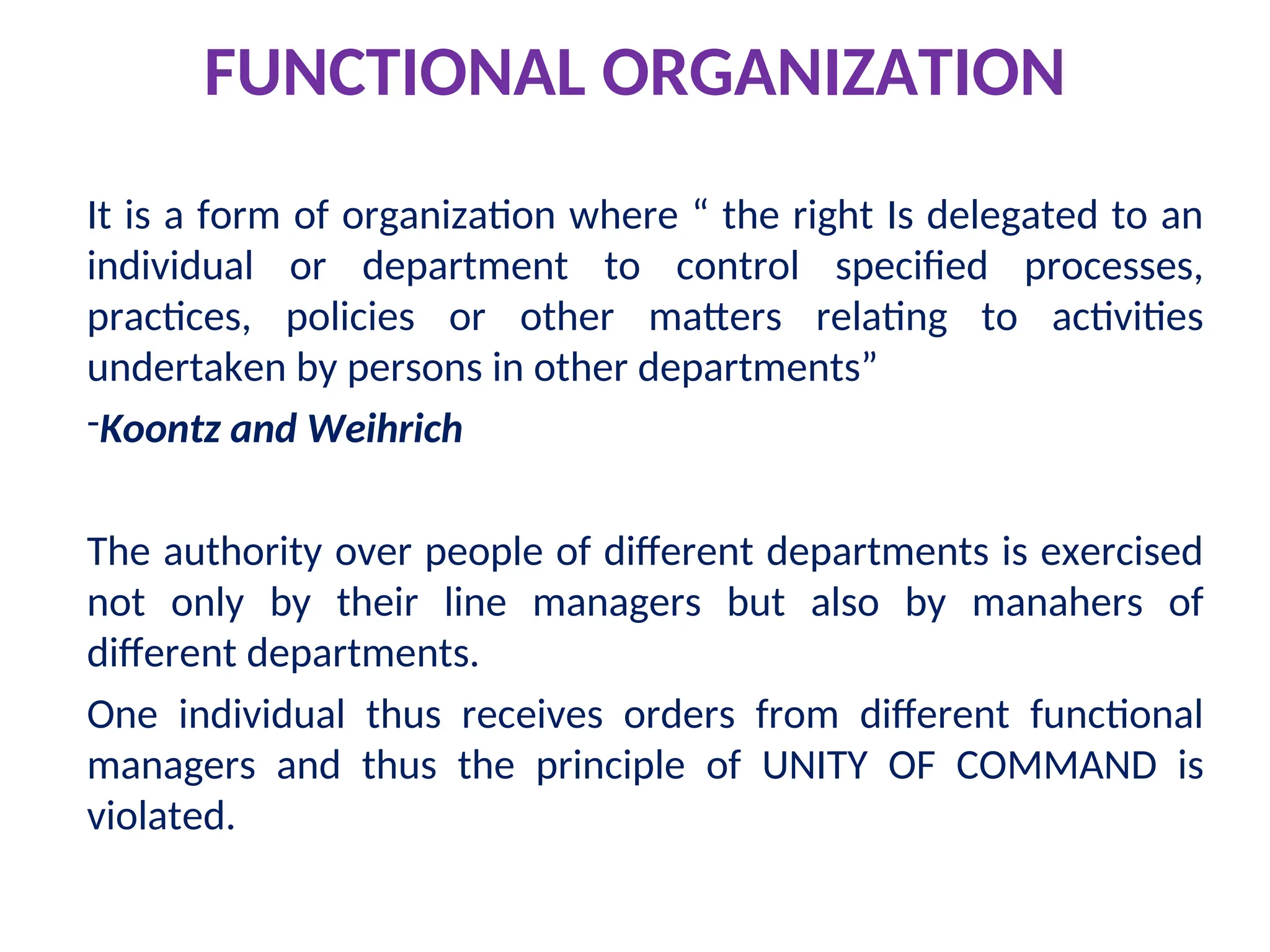 FUNCTIONAL ORGANIZATION
It is a form of organization where “ the right Is delegated to an
individual or department to control specified processes,
practices, policies or other matters relating to activities
undertaken by persons in other departments”
-Koontz and Weihrich
The authority over people of different departments is exercised
not only by their line managers but also by manahers of
different departments.
One individual thus receives orders from different functional
managers and thus the principle of UNITY OF COMMAND is
violated.
 