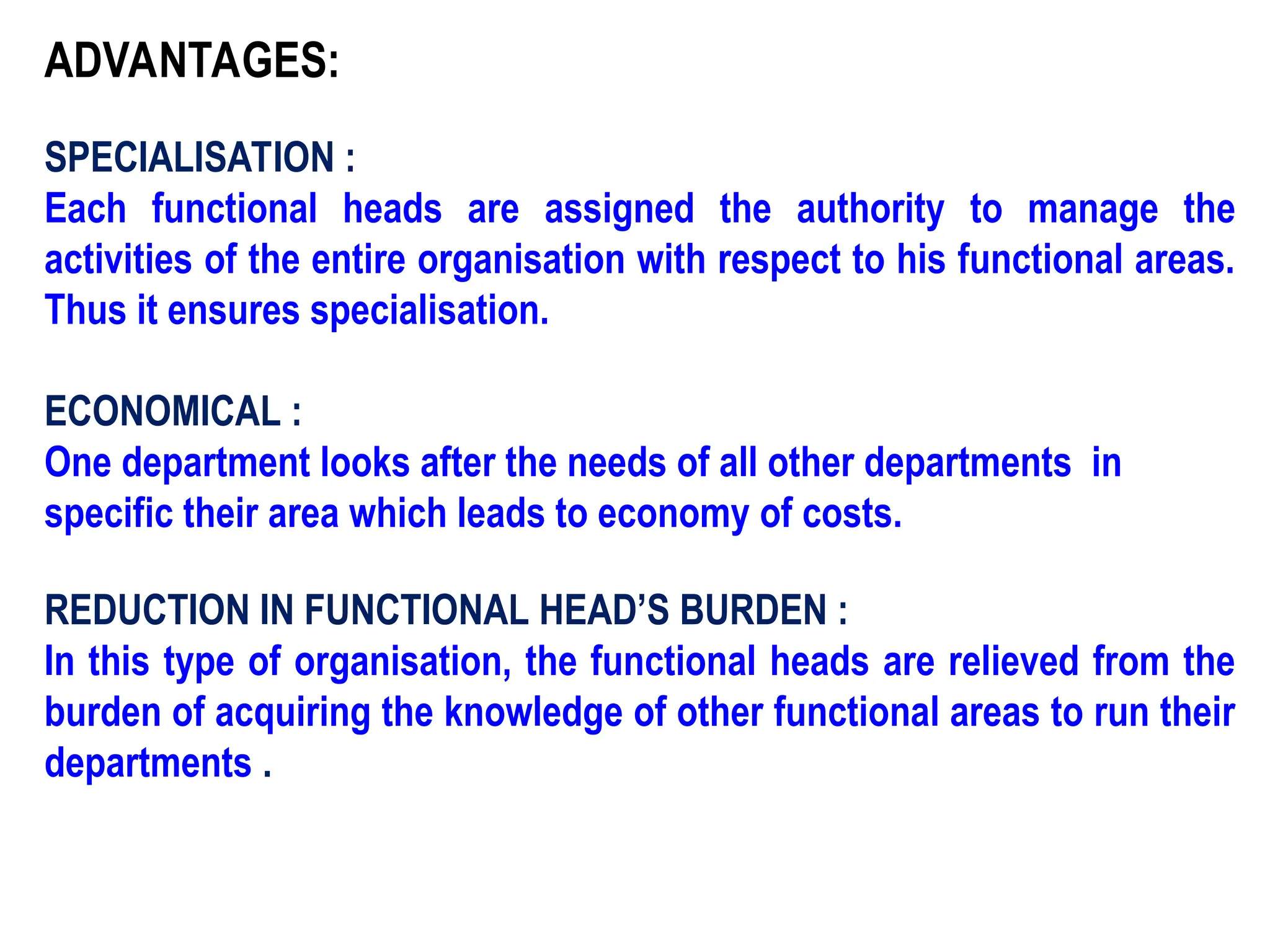 ADVANTAGES:
SPECIALISATION :
Each functional heads are assigned the authority to manage the
activities of the entire organisation with respect to his functional areas.
Thus it ensures specialisation.
ECONOMICAL :
One department looks after the needs of all other departments in
specific their area which leads to economy of costs.
REDUCTION IN FUNCTIONAL HEAD’S BURDEN :
In this type of organisation, the functional heads are relieved from the
burden of acquiring the knowledge of other functional areas to run their
departments .
 