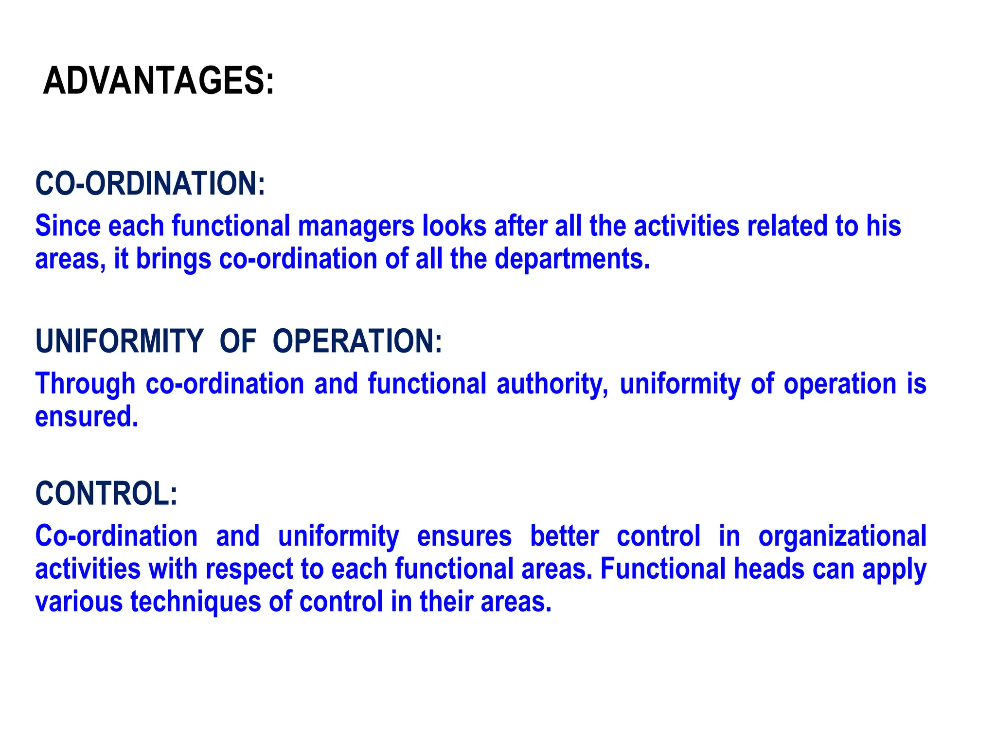CO-ORDINATION:
Since each functional managers looks after all the activities related to his
areas, it brings co-ordination of all the departments.
UNIFORMITY OF OPERATION:
Through co-ordination and functional authority, uniformity of operation is
ensured.
CONTROL:
Co-ordination and uniformity ensures better control in organizational
activities with respect to each functional areas. Functional heads can apply
various techniques of control in their areas.
ADVANTAGES:
 