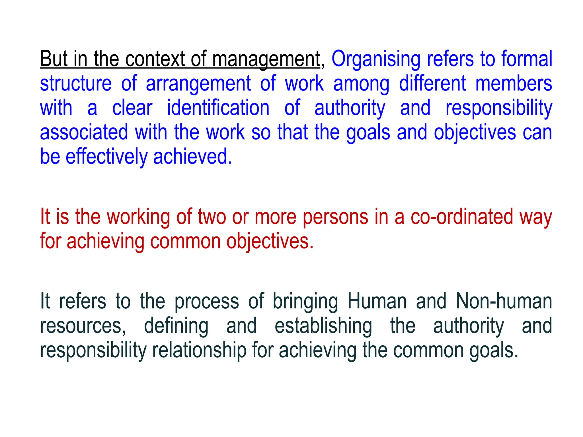 But in the context of management, Organising refers to formal
structure of arrangement of work among different members
with a clear identification of authority and responsibility
associated with the work so that the goals and objectives can
be effectively achieved.
It is the working of two or more persons in a co-ordinated way
for achieving common objectives.
It refers to the process of bringing Human and Non-human
resources, defining and establishing the authority and
responsibility relationship for achieving the common goals.
 