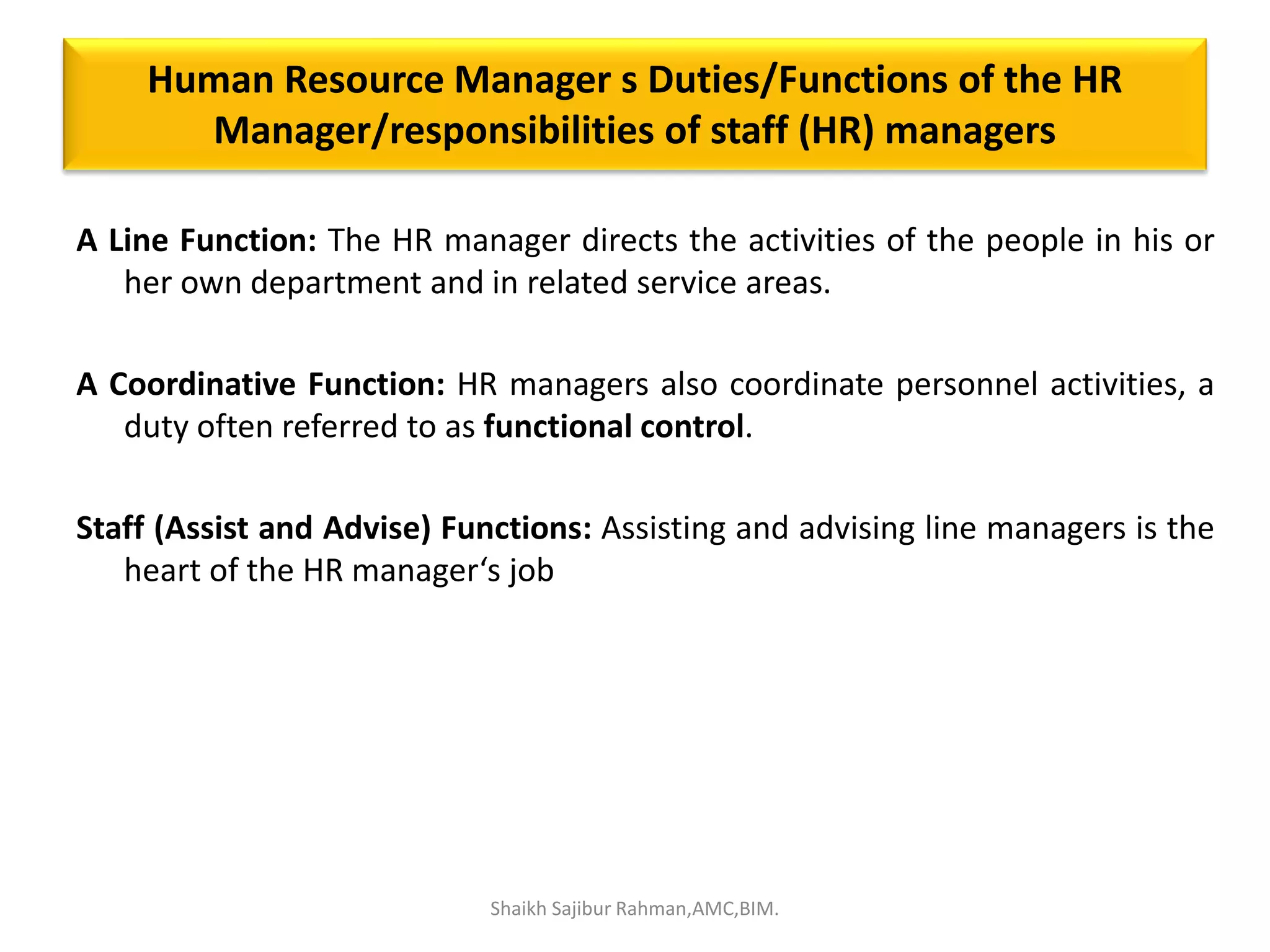 Human Resource Manager s Duties/Functions of the HR
Manager/responsibilities of staff (HR) managers
A Line Function: The HR manager directs the activities of the people in his or
her own department and in related service areas.
A Coordinative Function: HR managers also coordinate personnel activities, a
duty often referred to as functional control.
Staff (Assist and Advise) Functions: Assisting and advising line managers is the
heart of the HR manager‘s job
Shaikh Sajibur Rahman,AMC,BIM.
 