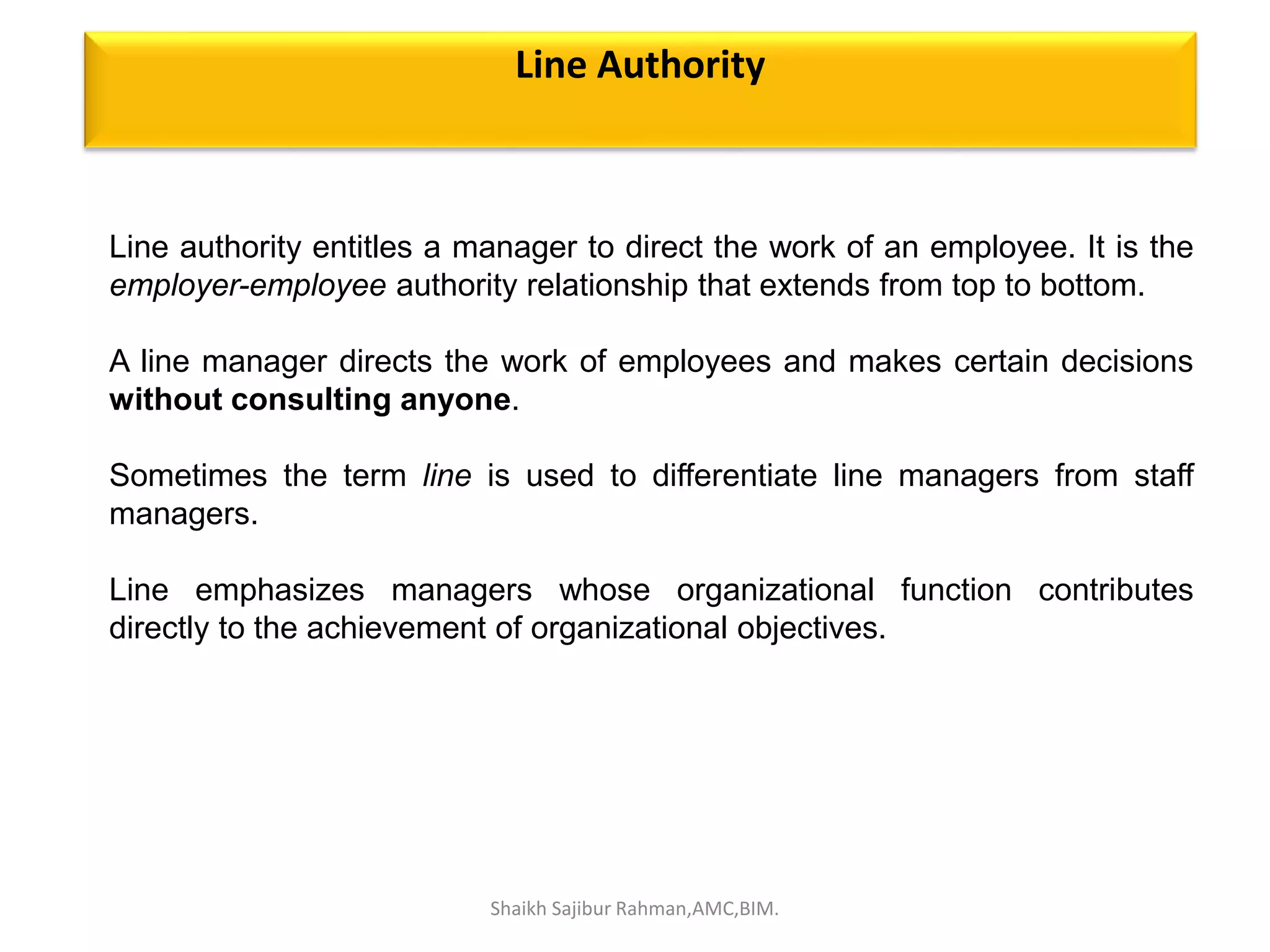 Line authority entitles a manager to direct the work of an employee. It is the
employer-employee authority relationship that extends from top to bottom.
A line manager directs the work of employees and makes certain decisions
without consulting anyone.
Sometimes the term line is used to differentiate line managers from staff
managers.
Line emphasizes managers whose organizational function contributes
directly to the achievement of organizational objectives.
Line Authority
Shaikh Sajibur Rahman,AMC,BIM.
 