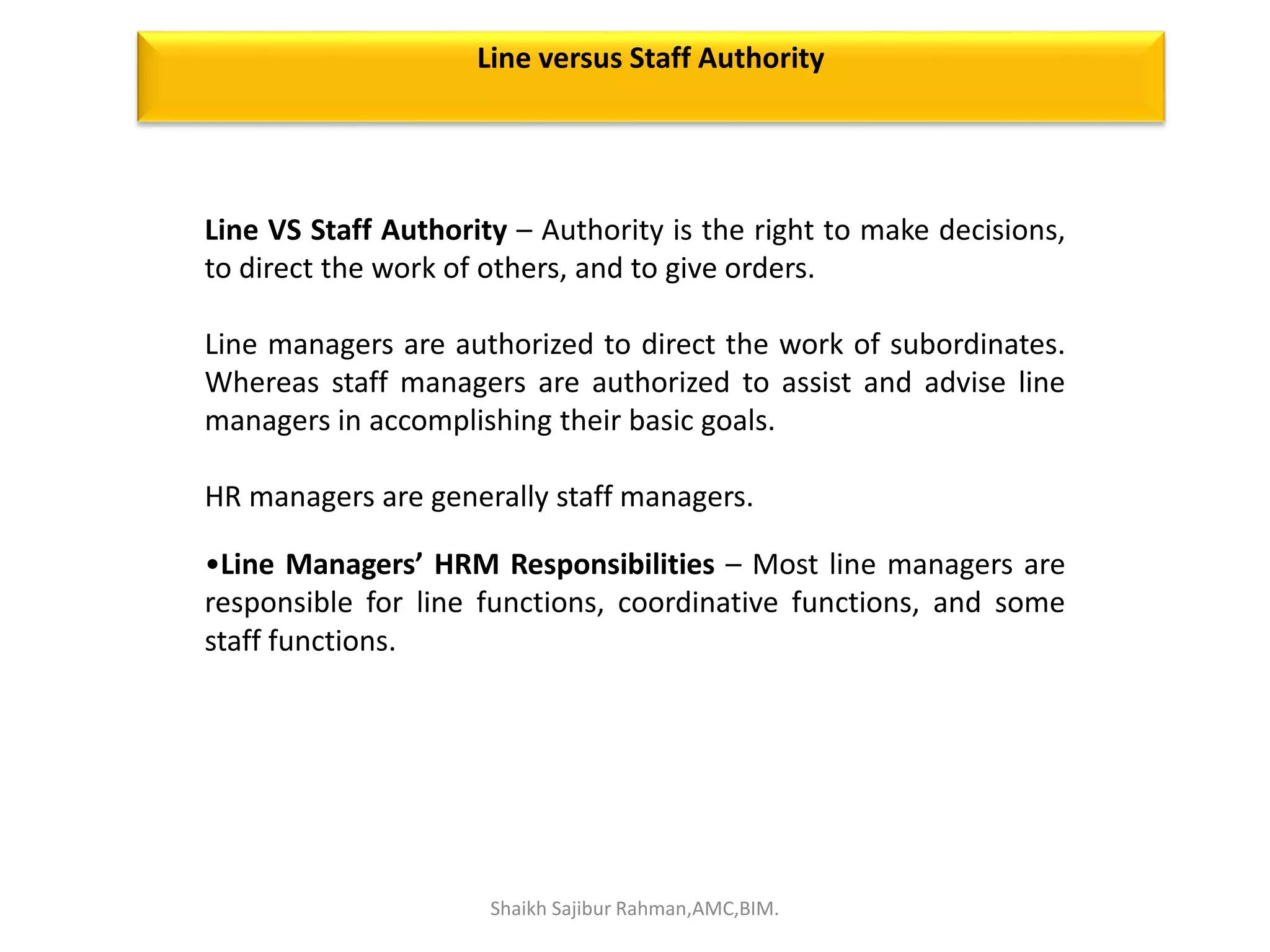 Line VS Staff Authority – Authority is the right to make decisions,
to direct the work of others, and to give orders.
Line managers are authorized to direct the work of subordinates.
Whereas staff managers are authorized to assist and advise line
managers in accomplishing their basic goals.
HR managers are generally staff managers.
•Line Managers’ HRM Responsibilities – Most line managers are
responsible for line functions, coordinative functions, and some
staff functions.
Line versus Staff Authority
Shaikh Sajibur Rahman,AMC,BIM.
 