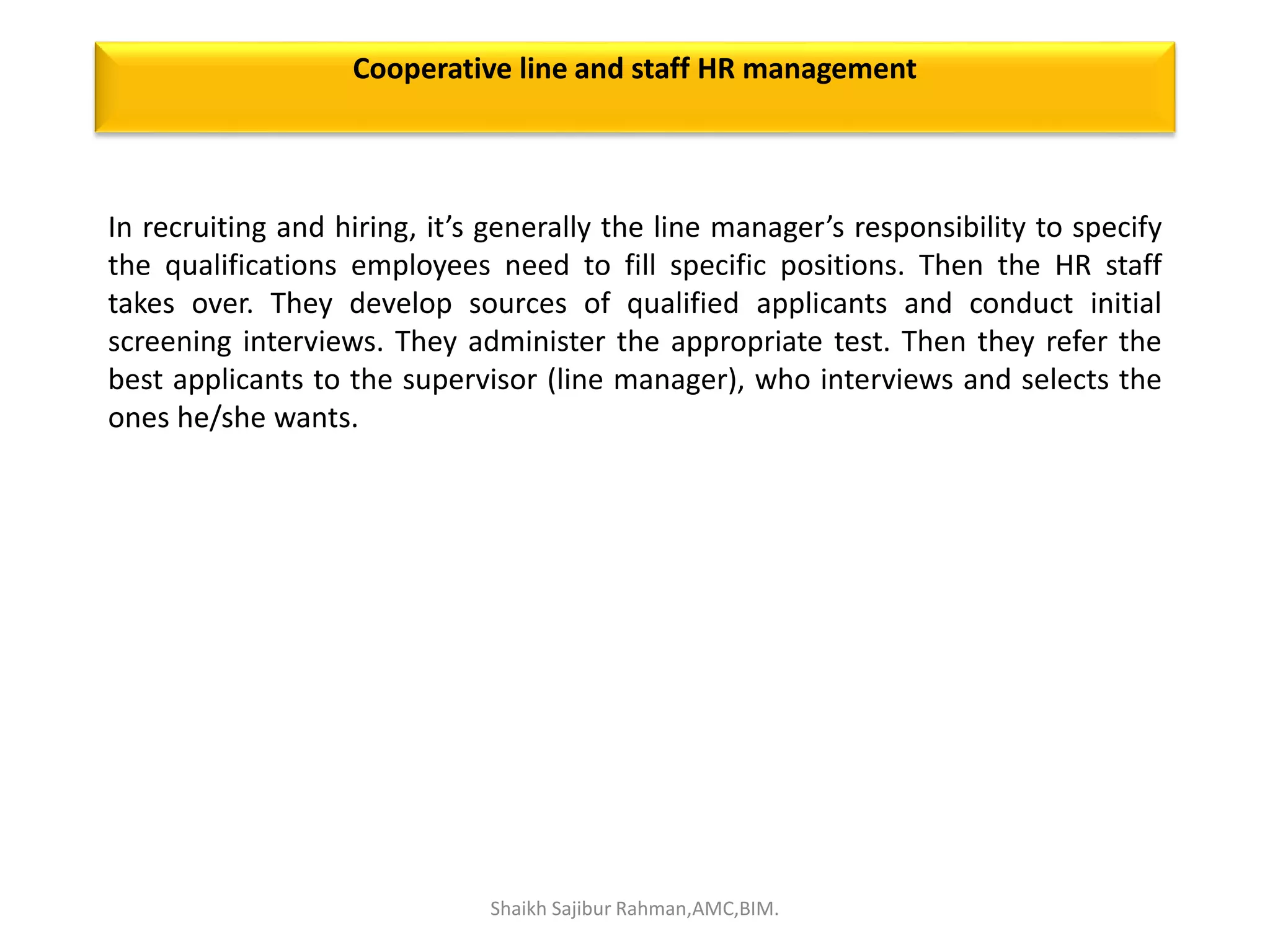 In recruiting and hiring, it’s generally the line manager’s responsibility to specify
the qualifications employees need to fill specific positions. Then the HR staff
takes over. They develop sources of qualified applicants and conduct initial
screening interviews. They administer the appropriate test. Then they refer the
best applicants to the supervisor (line manager), who interviews and selects the
ones he/she wants.
Cooperative line and staff HR management
Shaikh Sajibur Rahman,AMC,BIM.
 