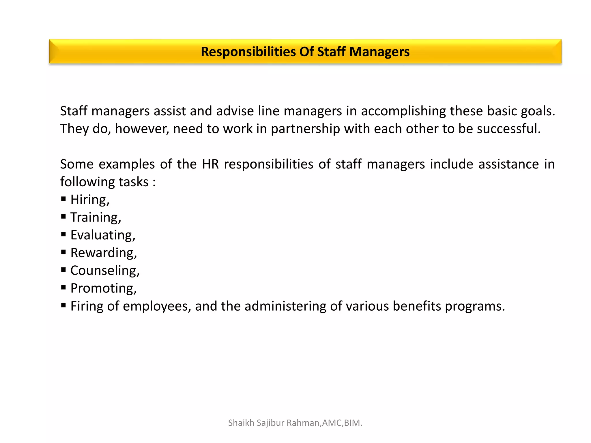 Staff managers assist and advise line managers in accomplishing these basic goals.
They do, however, need to work in partnership with each other to be successful.
Some examples of the HR responsibilities of staff managers include assistance in
following tasks :
 Hiring,
 Training,
 Evaluating,
 Rewarding,
 Counseling,
 Promoting,
 Firing of employees, and the administering of various benefits programs.
Responsibilities Of Staff Managers
Shaikh Sajibur Rahman,AMC,BIM.
 