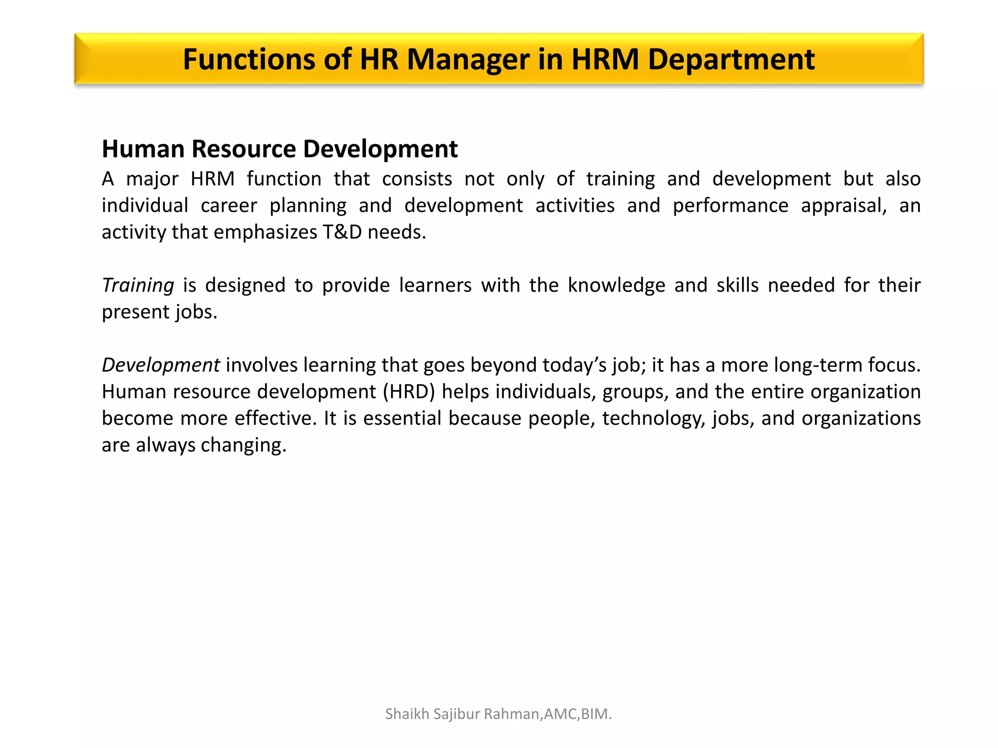 Human Resource Development
A major HRM function that consists not only of training and development but also
individual career planning and development activities and performance appraisal, an
activity that emphasizes T&D needs.
Training is designed to provide learners with the knowledge and skills needed for their
present jobs.
Development involves learning that goes beyond today’s job; it has a more long-term focus.
Human resource development (HRD) helps individuals, groups, and the entire organization
become more effective. It is essential because people, technology, jobs, and organizations
are always changing.
Functions of HR Manager in HRM Department
Shaikh Sajibur Rahman,AMC,BIM.
 