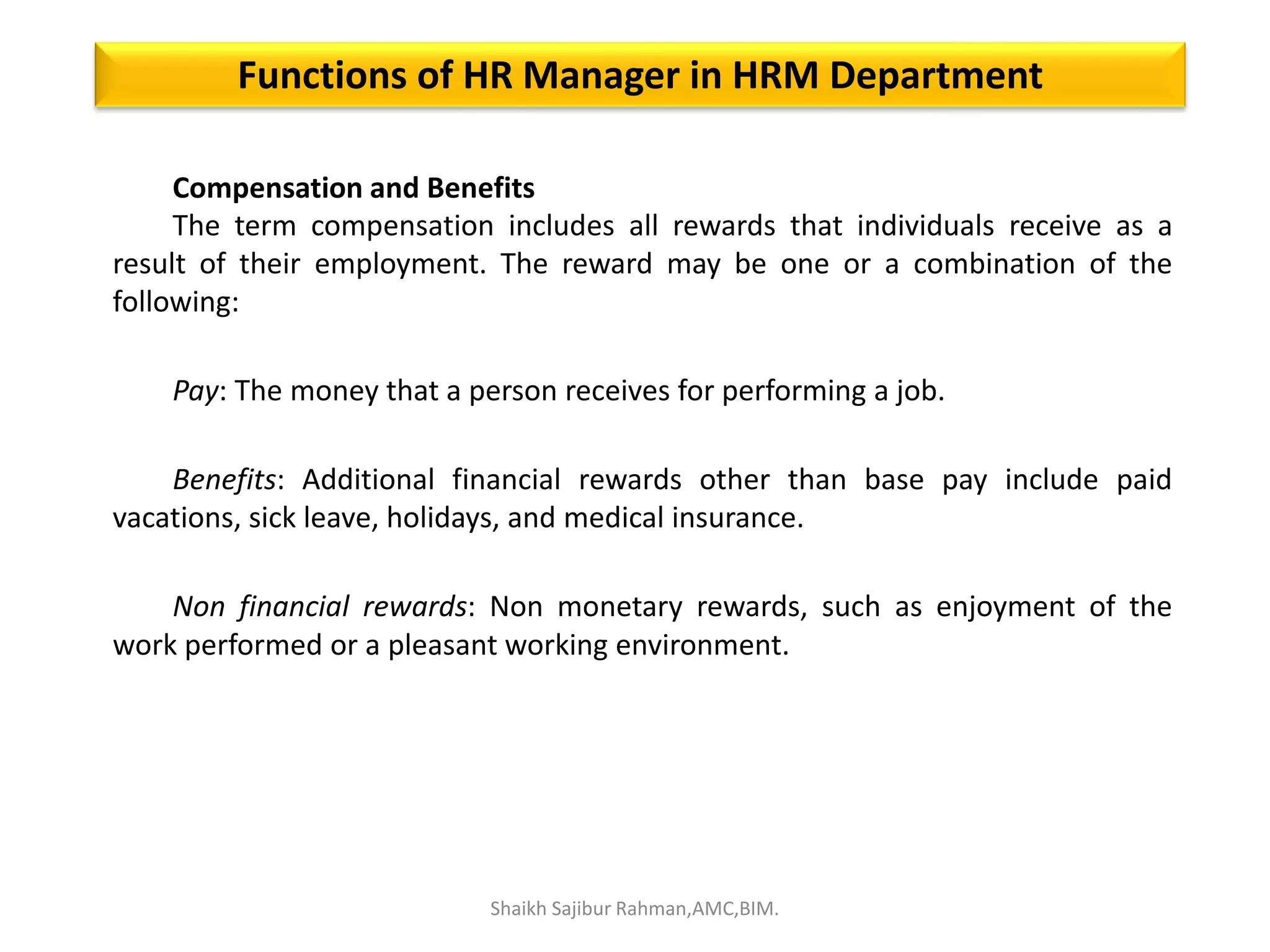 Compensation and Benefits
The term compensation includes all rewards that individuals receive as a
result of their employment. The reward may be one or a combination of the
following:
Pay: The money that a person receives for performing a job.
Benefits: Additional financial rewards other than base pay include paid
vacations, sick leave, holidays, and medical insurance.
Non financial rewards: Non monetary rewards, such as enjoyment of the
work performed or a pleasant working environment.
Functions of HR Manager in HRM Department
Shaikh Sajibur Rahman,AMC,BIM.
 