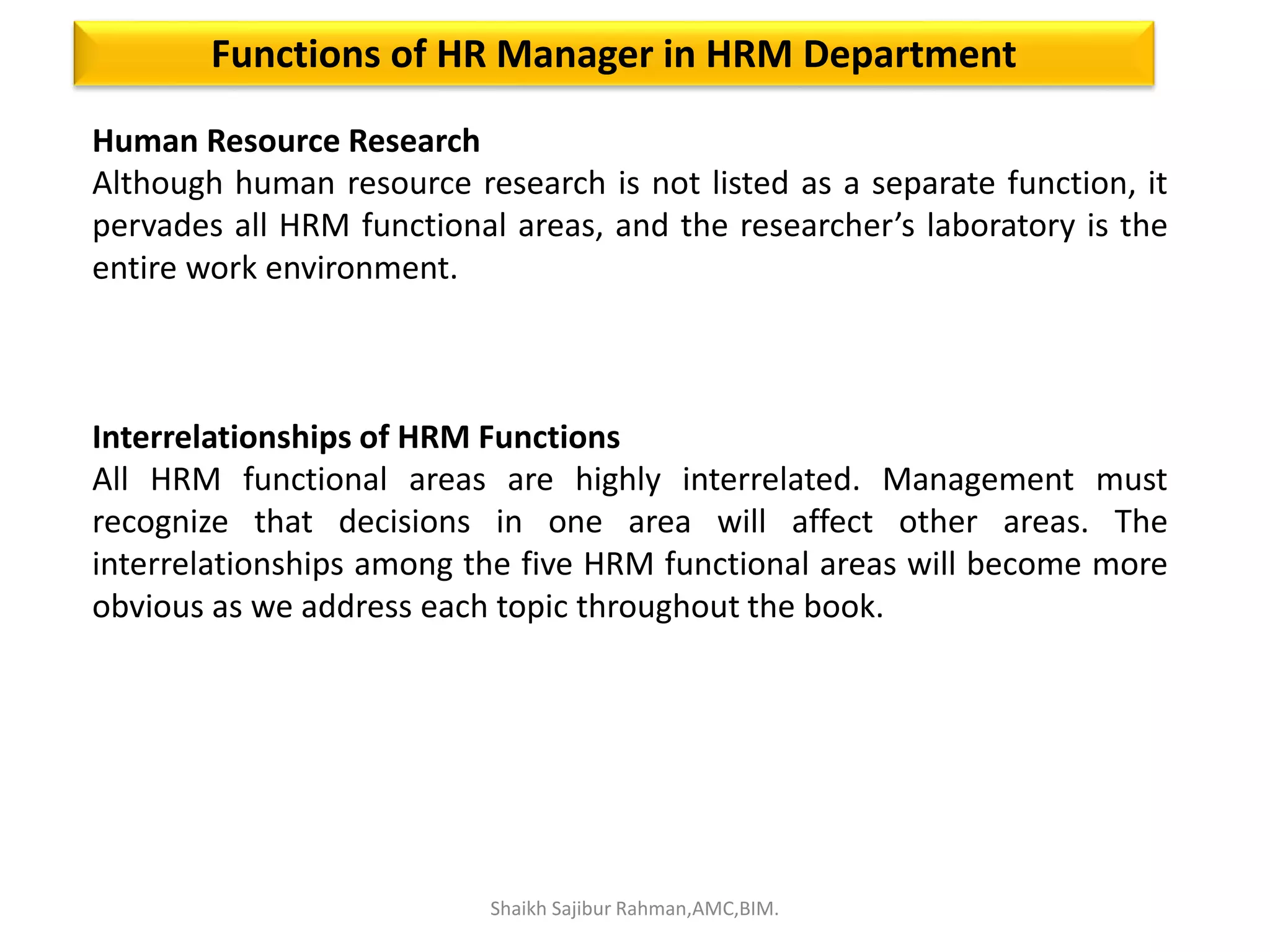 Human Resource Research
Although human resource research is not listed as a separate function, it
pervades all HRM functional areas, and the researcher’s laboratory is the
entire work environment.
Interrelationships of HRM Functions
All HRM functional areas are highly interrelated. Management must
recognize that decisions in one area will affect other areas. The
interrelationships among the five HRM functional areas will become more
obvious as we address each topic throughout the book.
Functions of HR Manager in HRM Department
Shaikh Sajibur Rahman,AMC,BIM.
 