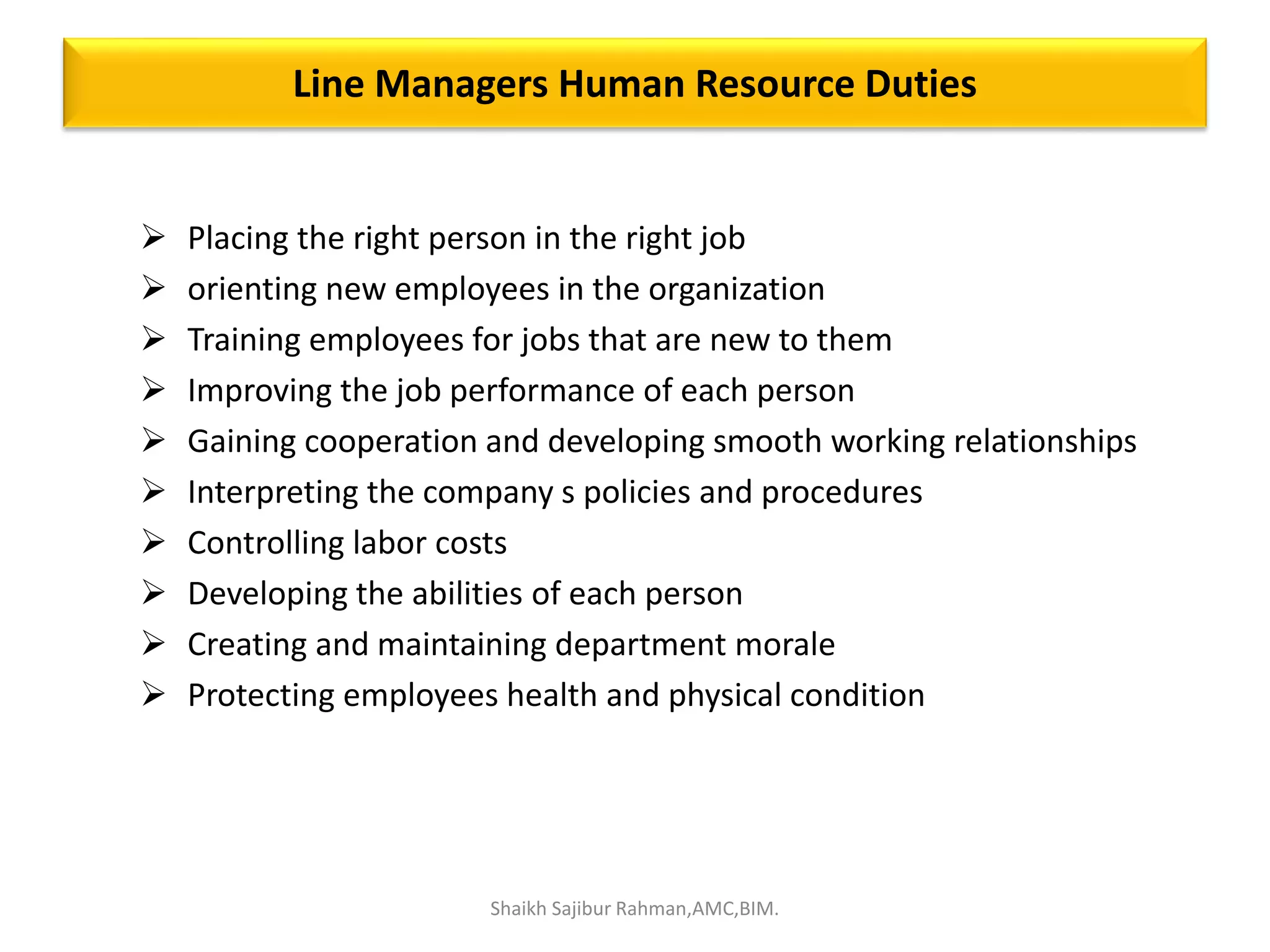 Line Managers Human Resource Duties
 Placing the right person in the right job
 orienting new employees in the organization
 Training employees for jobs that are new to them
 Improving the job performance of each person
 Gaining cooperation and developing smooth working relationships
 Interpreting the company s policies and procedures
 Controlling labor costs
 Developing the abilities of each person
 Creating and maintaining department morale
 Protecting employees health and physical condition
Shaikh Sajibur Rahman,AMC,BIM.
 