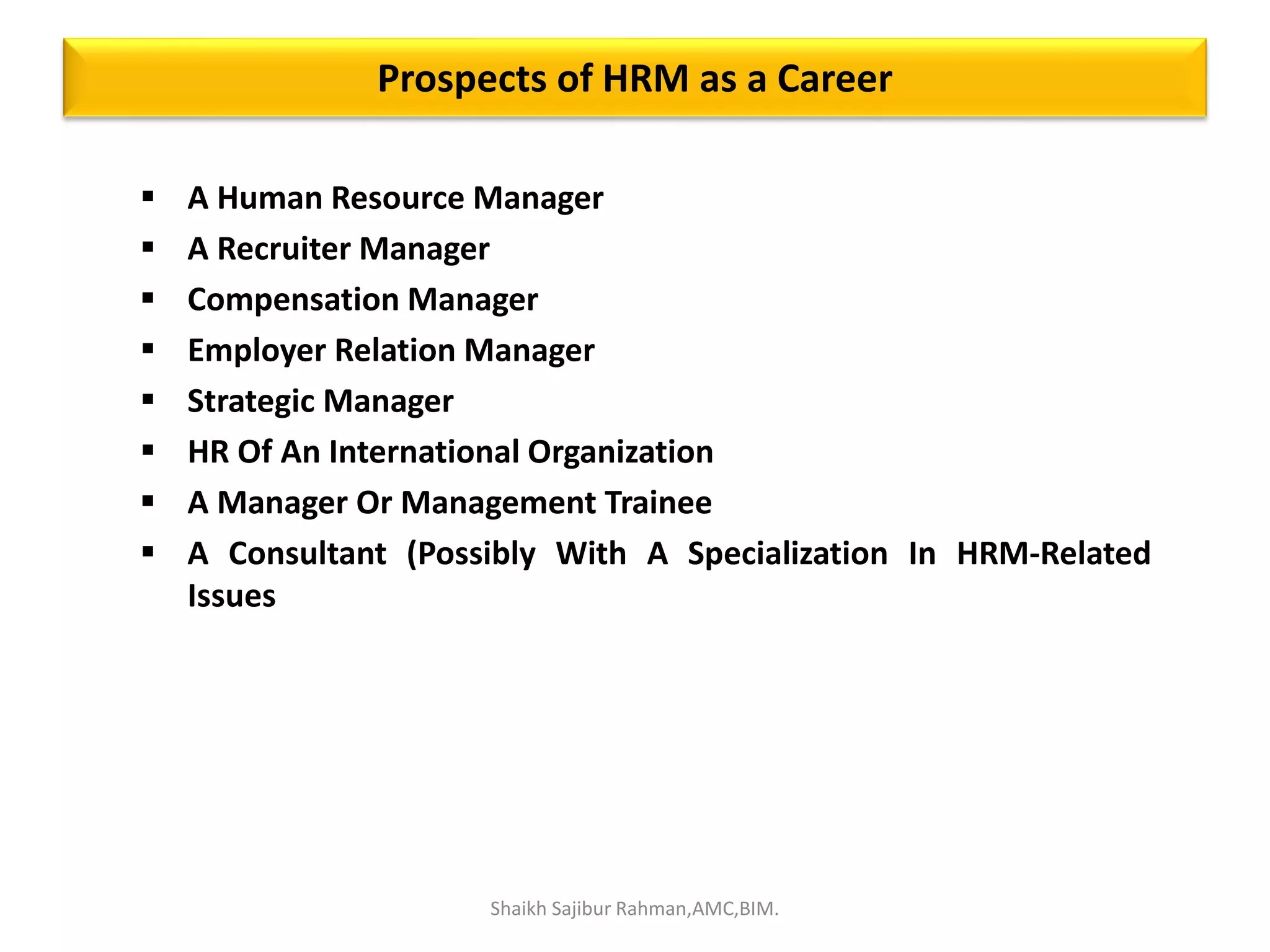 Prospects of HRM as a Career
 A Human Resource Manager
 A Recruiter Manager
 Compensation Manager
 Employer Relation Manager
 Strategic Manager
 HR Of An International Organization
 A Manager Or Management Trainee
 A Consultant (Possibly With A Specialization In HRM-Related
Issues
Shaikh Sajibur Rahman,AMC,BIM.
 