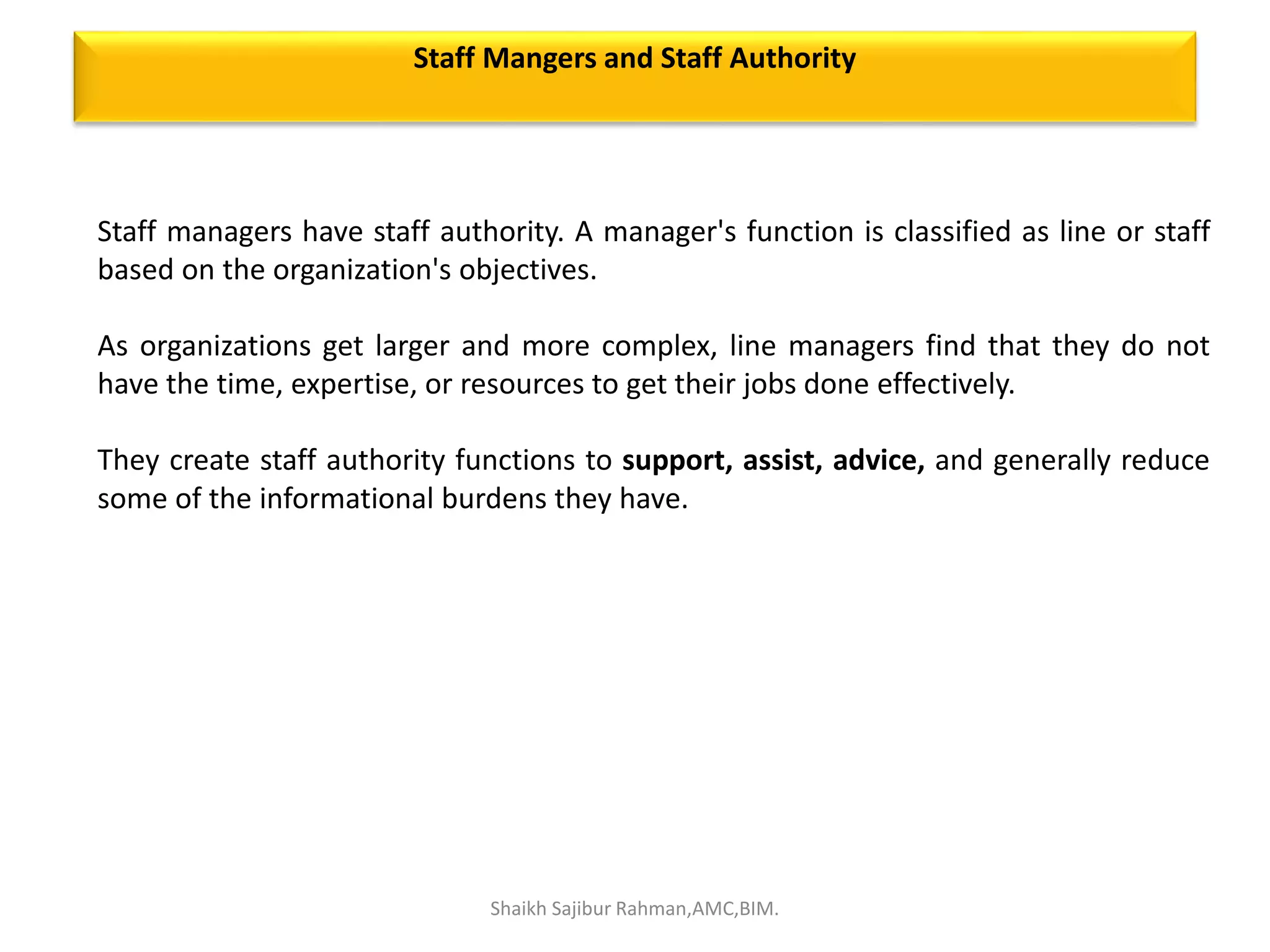 Staff managers have staff authority. A manager's function is classified as line or staff
based on the organization's objectives.
As organizations get larger and more complex, line managers find that they do not
have the time, expertise, or resources to get their jobs done effectively.
They create staff authority functions to support, assist, advice, and generally reduce
some of the informational burdens they have.
Staff Mangers and Staff Authority
Shaikh Sajibur Rahman,AMC,BIM.
 