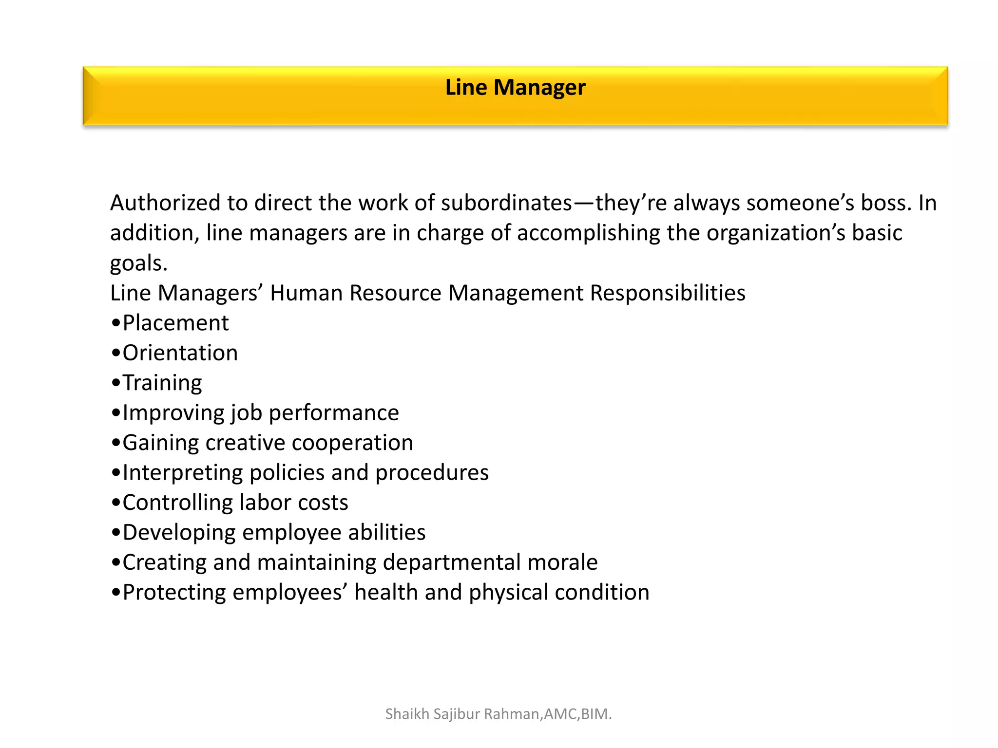 Authorized to direct the work of subordinates—they’re always someone’s boss. In
addition, line managers are in charge of accomplishing the organization’s basic
goals.
Line Managers’ Human Resource Management Responsibilities
•Placement
•Orientation
•Training
•Improving job performance
•Gaining creative cooperation
•Interpreting policies and procedures
•Controlling labor costs
•Developing employee abilities
•Creating and maintaining departmental morale
•Protecting employees’ health and physical condition
Line Manager
Shaikh Sajibur Rahman,AMC,BIM.
 