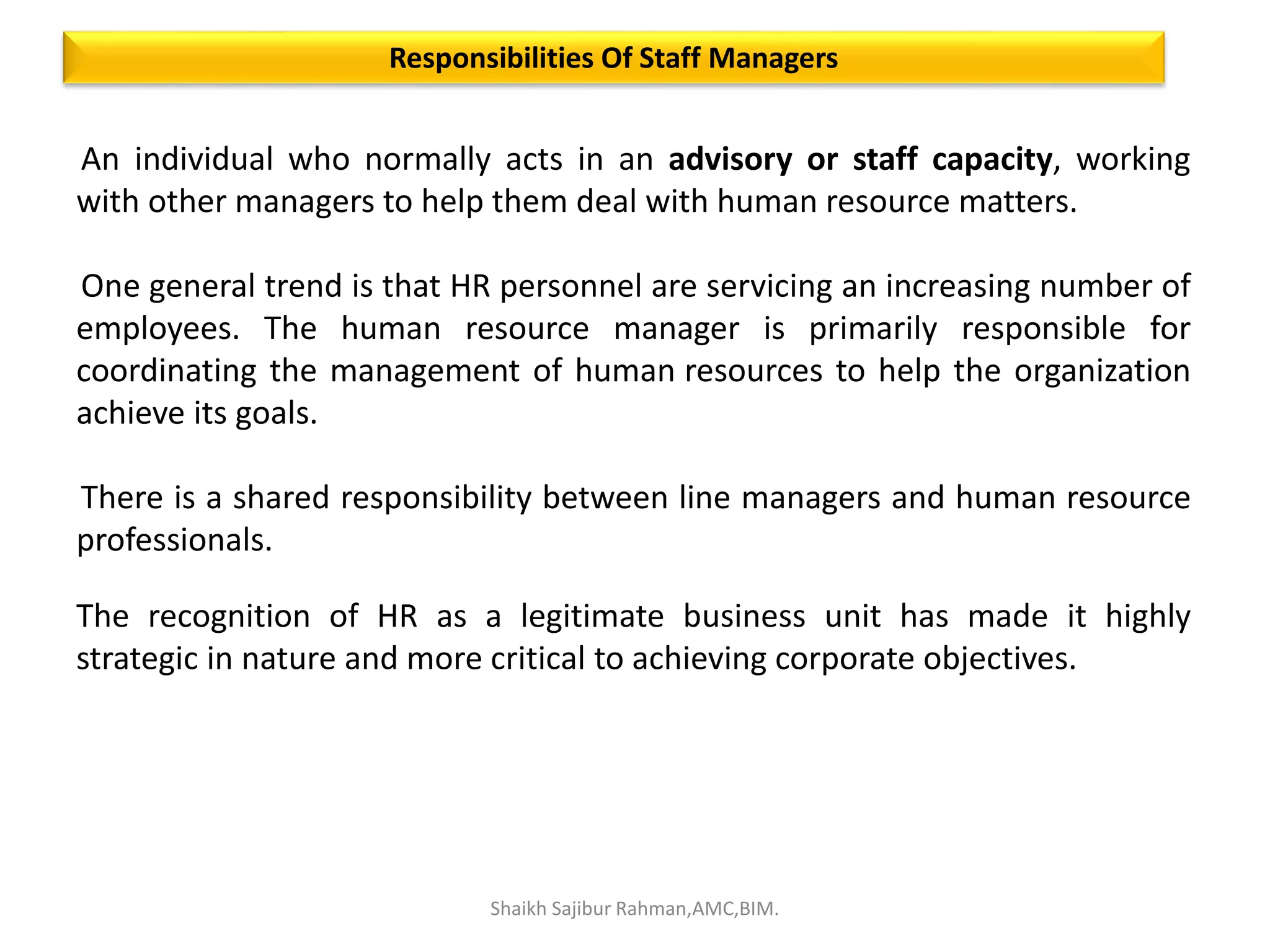 An individual who normally acts in an advisory or staff capacity, working
with other managers to help them deal with human resource matters.
One general trend is that HR personnel are servicing an increasing number of
employees. The human resource manager is primarily responsible for
coordinating the management of human resources to help the organization
achieve its goals.
There is a shared responsibility between line managers and human resource
professionals.
The recognition of HR as a legitimate business unit has made it highly
strategic in nature and more critical to achieving corporate objectives.
Responsibilities Of Staff Managers
Shaikh Sajibur Rahman,AMC,BIM.
 