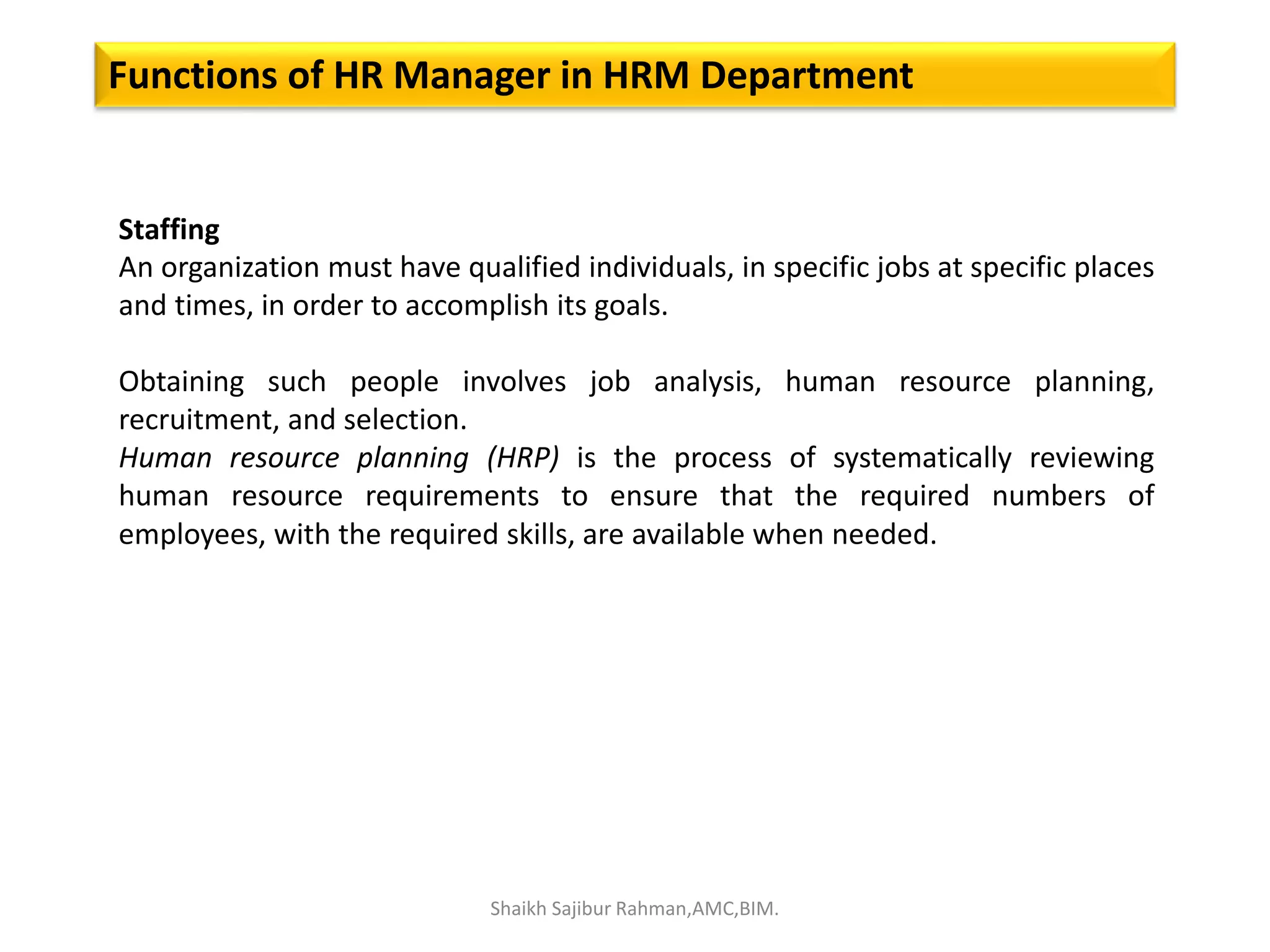 Functions of HR Manager in HRM Department
Staffing
An organization must have qualified individuals, in specific jobs at specific places
and times, in order to accomplish its goals.
Obtaining such people involves job analysis, human resource planning,
recruitment, and selection.
Human resource planning (HRP) is the process of systematically reviewing
human resource requirements to ensure that the required numbers of
employees, with the required skills, are available when needed.
Shaikh Sajibur Rahman,AMC,BIM.
 