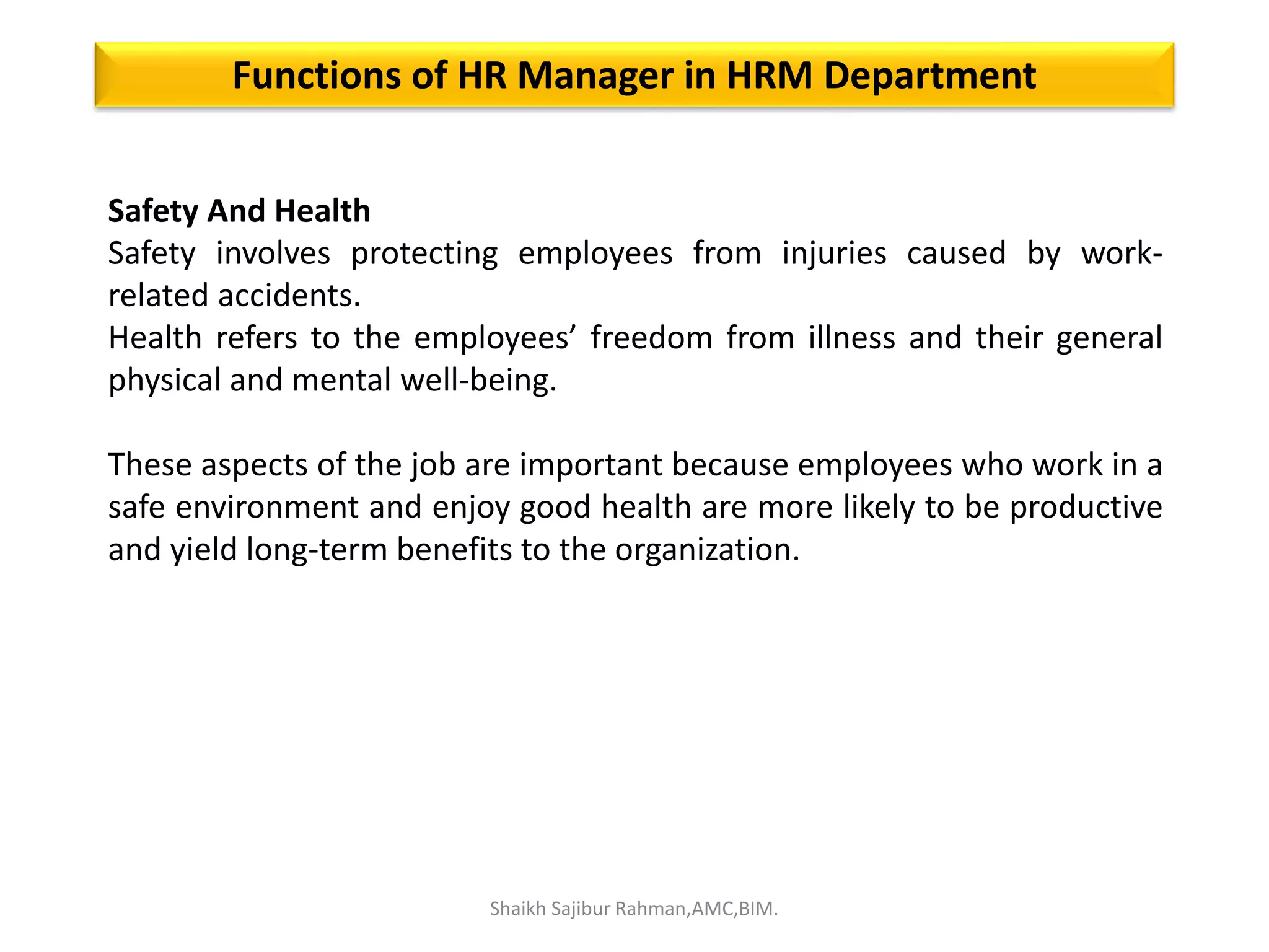 Safety And Health
Safety involves protecting employees from injuries caused by work-
related accidents.
Health refers to the employees’ freedom from illness and their general
physical and mental well-being.
These aspects of the job are important because employees who work in a
safe environment and enjoy good health are more likely to be productive
and yield long-term benefits to the organization.
Functions of HR Manager in HRM Department
Shaikh Sajibur Rahman,AMC,BIM.
 