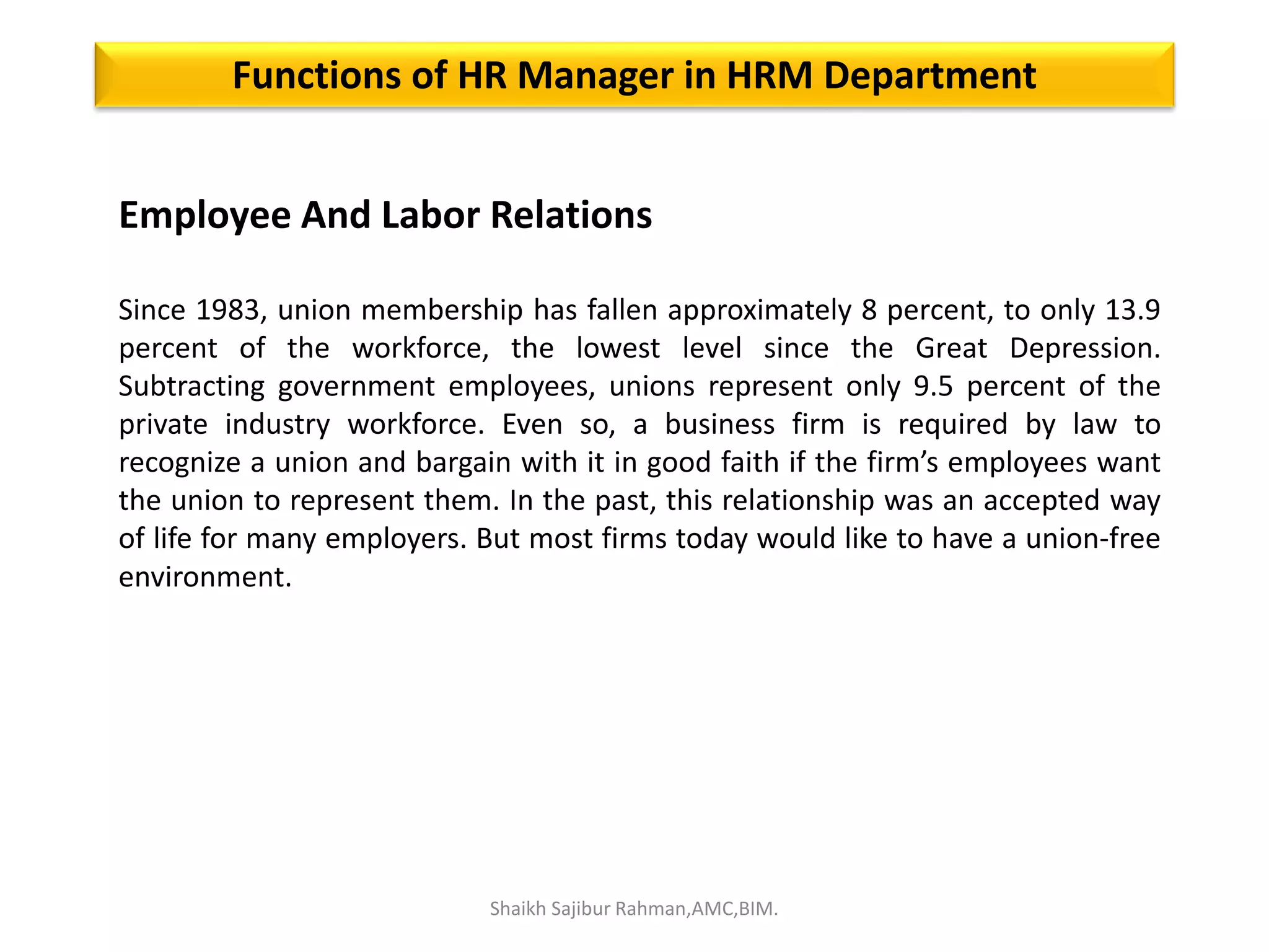 Employee And Labor Relations
Since 1983, union membership has fallen approximately 8 percent, to only 13.9
percent of the workforce, the lowest level since the Great Depression.
Subtracting government employees, unions represent only 9.5 percent of the
private industry workforce. Even so, a business firm is required by law to
recognize a union and bargain with it in good faith if the firm’s employees want
the union to represent them. In the past, this relationship was an accepted way
of life for many employers. But most firms today would like to have a union-free
environment.
Functions of HR Manager in HRM Department
Shaikh Sajibur Rahman,AMC,BIM.
 