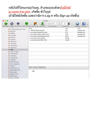 กลับไปที่โปรแกรม(iTools, iFunbox)จะยังคงไม่มีไฟล์ 
jp.naver.line.plist เกิดขึ้น ดังในรูป 
(ถ้ามีไฟล์เกิดขึ้น แสดงว่ามีการ Log in หรือ Sign up เกิดขึ้น) 
 