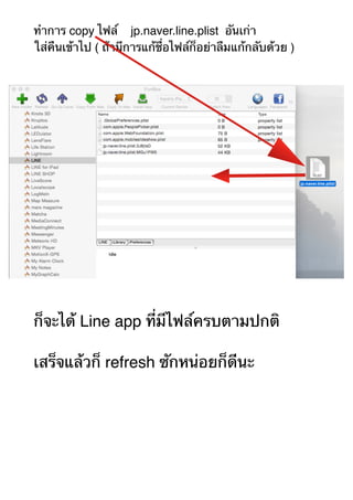 ทำการ copy ไฟล์ jp.naver.line.plist อันเก่า 
ใส่คืนเข้าไป ( ถ้ามีการแก้ชื่อไฟล์ก็อย่าลืมแก้กลับด้วย ) 
ก็จะได้ Line app ที่มีไฟล์ครบตามปกติ 
เสร็จแล้วก็ refresh ซักหน่อยก็ดีนะ 
 