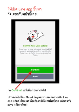 ให้เปิด Line app ขึ้นมา 
ก็จะเจอกับหน้านี้เลย 
กด Confirm! เสร็จก็จะไปหน้าถัดไป 
(ถ้าพลาดไปโดน Reset ข้อมูลจะหายหมดกลายเป็น Line 
app ที่ติดตั้งใหม่เลย ก็จะต้องกลับไปลบไฟล์ออก แล้วเอาอัน 
save กลับมาใหม่) 
 