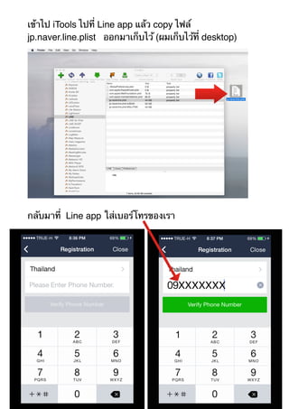 เข้าไป iTools ไปที่ Line app แล้ว copy ไฟล์ 
jp.naver.line.plist ออกมาเก็บไว้ (ผมเก็บไว้ที่ desktop) 
กลับมาที่ Line app ใส่เบอร์โทรของเรา 
 