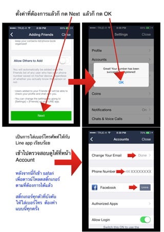 ตั้งค่าที่ต้องการแล้วก็ กด Next แล้วก็ กด OK 
เป็นการใส่เบอร์โทรศัพท์ให้กับ 
Line app เรียบร้อย 
เข้าไปตรวจสอบดูได้ที่หน้า 
Account 
หลังจากนี้ก็เข้า safari 
เพื่อดาวน์โหลดสติ๊กเกอร์ 
ตามที่ต้องการได้แล้ว 
สติ๊กเกอร์ทุกตัวที่บังคับ 
ให้ใส่เบอร์โทร ต้องทำ 
แบบนี้ทุกครั้ง 
 