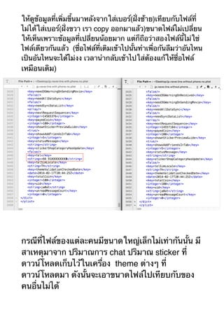 ให้ดูข้อมูลที่เพิ่มขึ้นมาหลังจากใส่เบอร์(ฝั่งซ้าย)เทียบกับไฟล์ที่ 
ไม่ได้ใส่เบอร์(ฝั่งขวา เรา copy ออกมาแล้ว)ขนาดไฟล์ไม่เปลี่ยน 
ให้เห็นเพราะข้อมูลที่เปลี่ยนน้อยมาก แต่ก็ถือว่าสองไฟล์นี้ไม่ใช่ 
ไฟล์เดียวกันแล้ว (ชื่อไฟล์ที่เติมเข้าไปนั้นทำเพื่อกันลืมว่าอันไหน 
เป็นอันไหนจะได้ไม่งง เวลานำกลับเข้าไปใส่ต้องแก้ให้ชื่อไฟล์ 
เหมือนเดิม) 
กรณีที่ไฟล์ของแต่ละคนมีขนาดใหญ่เล็กไม่เท่ากันนั้น มี 
สาเหตุมาจาก ปริมาณการ chat ปริมาณ sticker ที่ 
ดาวน์โหลดเก็บไว้ในเครื่อง theme ต่างๆ ที่ 
ดาวน์โหลดมา ดังนั้นจะเอาขนาดไฟล์ไปเทียบกับของ 
คนอื่นไม่ได้ 
 