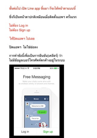 ขั้นต่อไป เปิด Line app ขึ้นมา ก็จะได้หน้าตาแบบนี้ 
ซึ่งก็เป็นหน้าตาปกติเหมือนเมื่อติดตั้งแอพฯ ครั้งแรก 
ไม่ต้อง Log in 
ไม่ต้อง Sign up 
ให้ปิดแอพฯ ไปเลย 
ปิดแอพฯ ไม่ใช่ย่อลง 
การทำข้อนี้เพื่อเป็นการยืนยัน(เคลียร์) ว่า 
ไม่มีข้อมูลเบอร์โทรศัพท์ตกค้างอยู่ในระบบ 
 