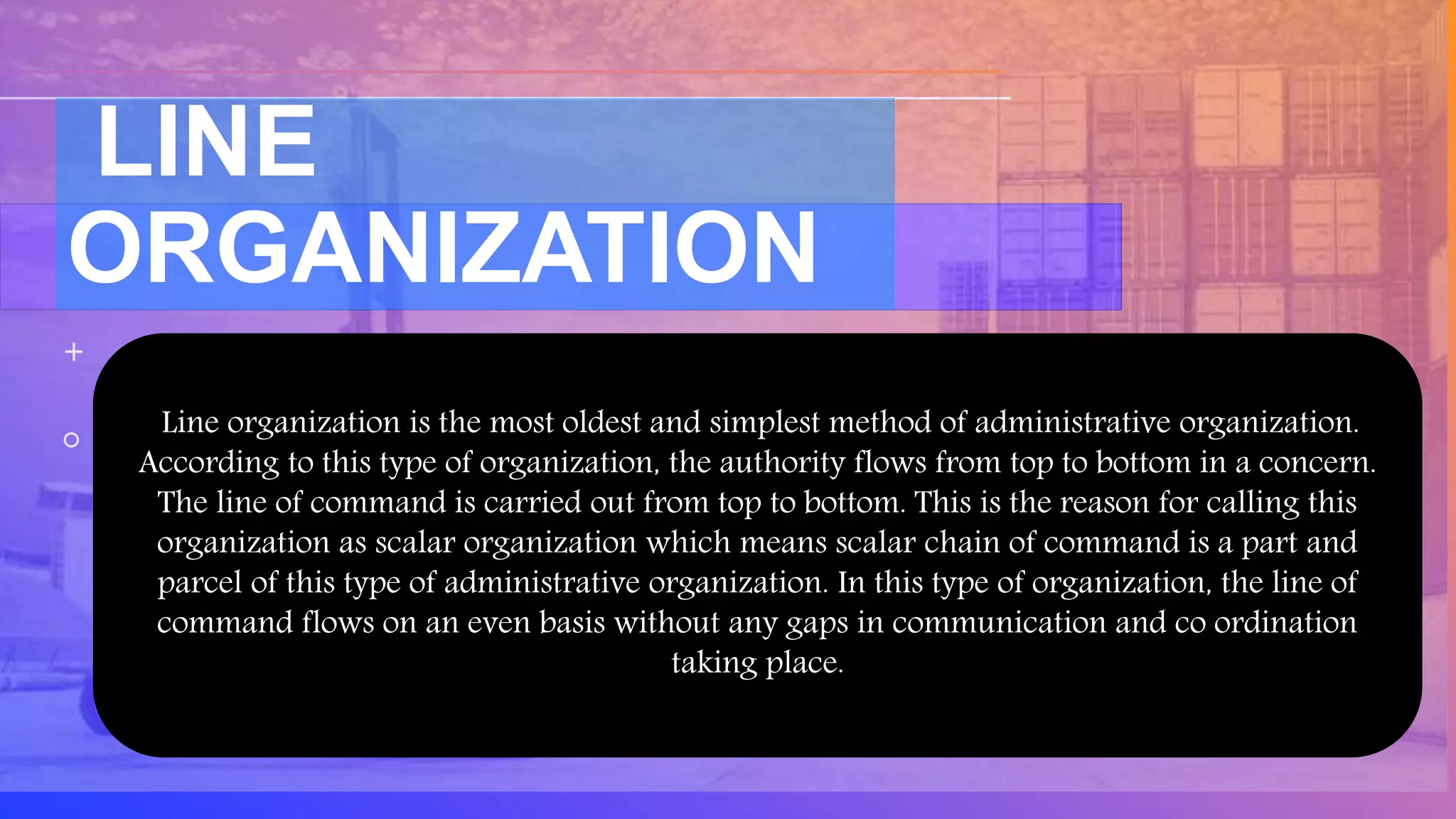 LINE
ORGANIZATION
Line organization is the most oldest and simplest method of administrative organization.
According to this type of organization, the authority flows from top to bottom in a concern.
The line of command is carried out from top to bottom. This is the reason for calling this
organization as scalar organization which means scalar chain of command is a part and
parcel of this type of administrative organization. In this type of organization, the line of
command flows on an even basis without any gaps in communication and co ordination
taking place.
 