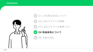 16
Contents
01 LINE株式会社について
02 LINEスキマニの概要
03 LINEスキマニの業務フロー
04 料金体系について
05 今後の流れ
 