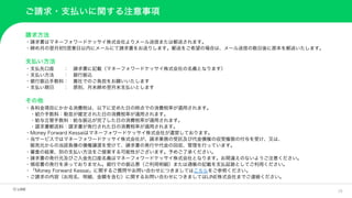 18
ご請求・支払いに関する注意事項
請求方法
・請求書はマネーフォワードケッサイ株式会社よりメール送信または郵送されます。
・締め月の翌月初5営業日以内にメールにて請求書をお送りします。郵送をご希望の場合は、メール送信の数日後に原本を郵送いたします。
支払い方法
・支払先口座 ： 請求書に記載（マネーフォワードケッサイ株式会社の名義となります）
・支払い方法 ： 銀行振込
・銀行振込手数料： 貴社でのご負担をお願いいたします
・支払い期日 ： 原則、月末締め翌月末支払いとします
その他
・各料金項目にかかる消費税は、以下に定めた日の時点での消費税率が適用されます。
・紹介手数料：勤怠が確定された日の消費税率が適用されます。
・給与立替手数料：給与振込が完了した日の消費税率が適用されます。
・請求書郵送料：請求書が発行された日の消費税率が適用されます。
・Money Forward Kessaiはマネーフォワードケッサイ株式会社が運営しております。
・当サービスではマネーフォワードケッサイ株式会社が、請求業務の受託及び代金債権の収受権限の付与を受け、又は、
販売元からの当該負債の債権譲渡を受けて、請求書の発行や代金の回収、管理を行っています。
・審査の結果、別の支払い方法をご提案する可能性がございます。予めご了承ください。
・請求書の発行元及びご入金先口座名義はマネーフォワードケッサイ株式会社となります。お間違えのないようご注意ください。
・領収書の発行を承っておりません。銀行での振込票（ご利用明細）または通帳の記載を支払証跡としてご利用ください。
・「Money Forward Kessai」に関するご質問やお問い合わせにつきましてはこちらをご参照ください。
・ご請求の内容（お宛名、明細、金額を含む）に関するお問い合わせにつきましてはLINE株式会社までご連絡ください。
 