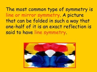 The most common type of symmetry is line or mirror symmetry . A picture that can be folded in such a way that one-half of it is an exact reflection is said to have line symmetry .