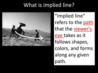 What is implied line?
"Implied line"
refers to the path
that the viewer's
eye takes as it
follows shapes,
colors, and forms
along any given
path.
 