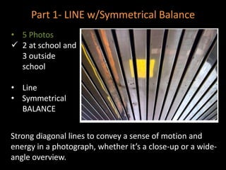 Part 1- LINE w/Symmetrical Balance
• 5 Photos
 2 at school and
3 outside
school
• Line
• Symmetrical
BALANCE
Strong diagonal lines to convey a sense of motion and
energy in a photograph, whether it’s a close-up or a wide-
angle overview.
 