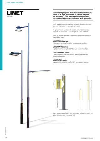 LIGHT POINTS AND POLES

LINET
SYSTEM

Complete light point manufactured in aluminium,
up to 10 m high, with arms at various heights
for mounting LORE and TAOS ﬂoodlights and
ﬂuorescent pedestrian luminaire; ATIK luminaire.

LINET is a light point manufactured entirely in aluminium: bracket
and arm. This makes it a recyclable light point.
All light points are supplied with bracket, arm and luminaire(s).
Supports are available in 4 basic heights: 4, 5, 7.5 and 10 m.
There are several LINET light point series, differentiated based on
the luminaire used:

LINET TAOS series
Points which carry the TAOS SXF square-section ﬂoodlight.

LINET LORE series
Light points which carry the LORE circular-section ﬂoodlight.

LINET LINEAL series
Light points which offer the option of including a ﬂuorescent
pedestrian luminaire.

LINET ATIK series

CUSTOMISED LED ZONE

Light point composed of an ATIK MPS luminaire and bracket.

Printed: 2013-07-05

LINET System bases have a zone backlit with LEDs which offers the
option of customising them using text.

76

SIMON LIGHTING, S.A.

 