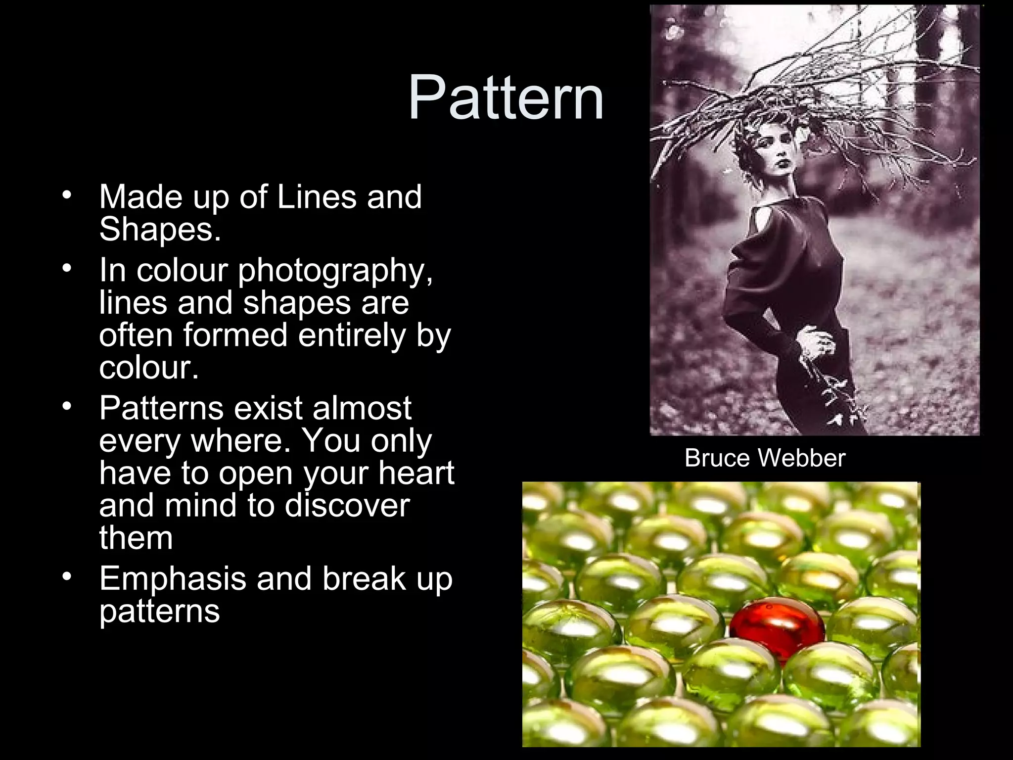 Pattern
• Made up of Lines and
Shapes.
• In colour photography,
lines and shapes are
often formed entirely by
colour.
• Patterns exist almost
every where. You only
have to open your heart
and mind to discover
them
• Emphasis and break up
patterns

Bruce Webber

 