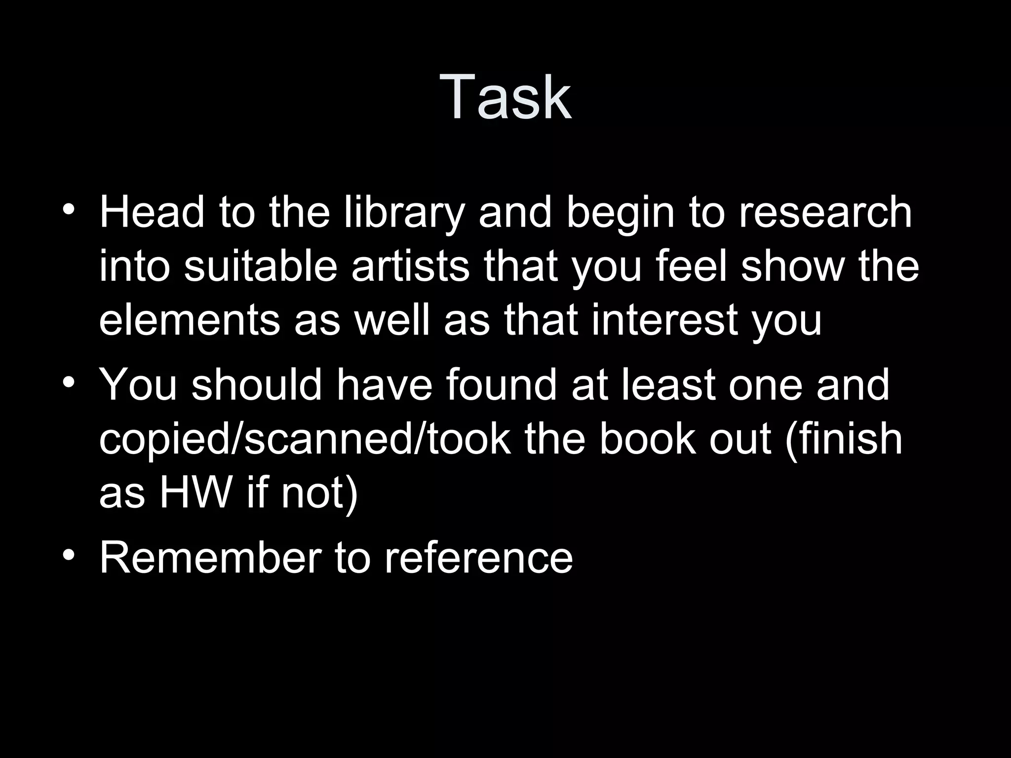 Task
• Head to the library and begin to research
into suitable artists that you feel show the
elements as well as that interest you
• You should have found at least one and
copied/scanned/took the book out (finish
as HW if not)
• Remember to reference

 