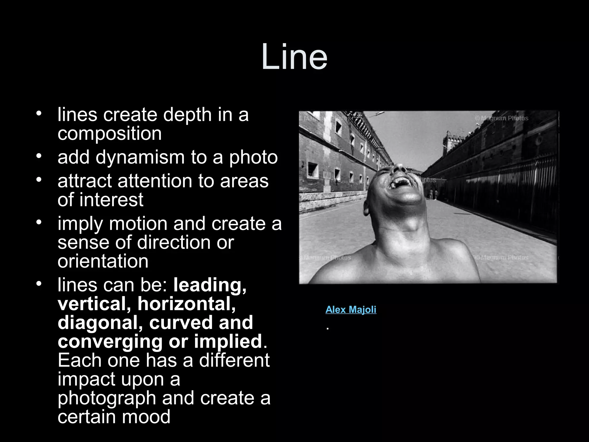 Line
• lines create depth in a
composition
• add dynamism to a photo
• attract attention to areas
of interest
• imply motion and create a
sense of direction or
orientation
• lines can be: leading,
vertical, horizontal,
diagonal, curved and
converging or implied.
Each one has a different
impact upon a
photograph and create a
certain mood

Alex Majoli

.

 