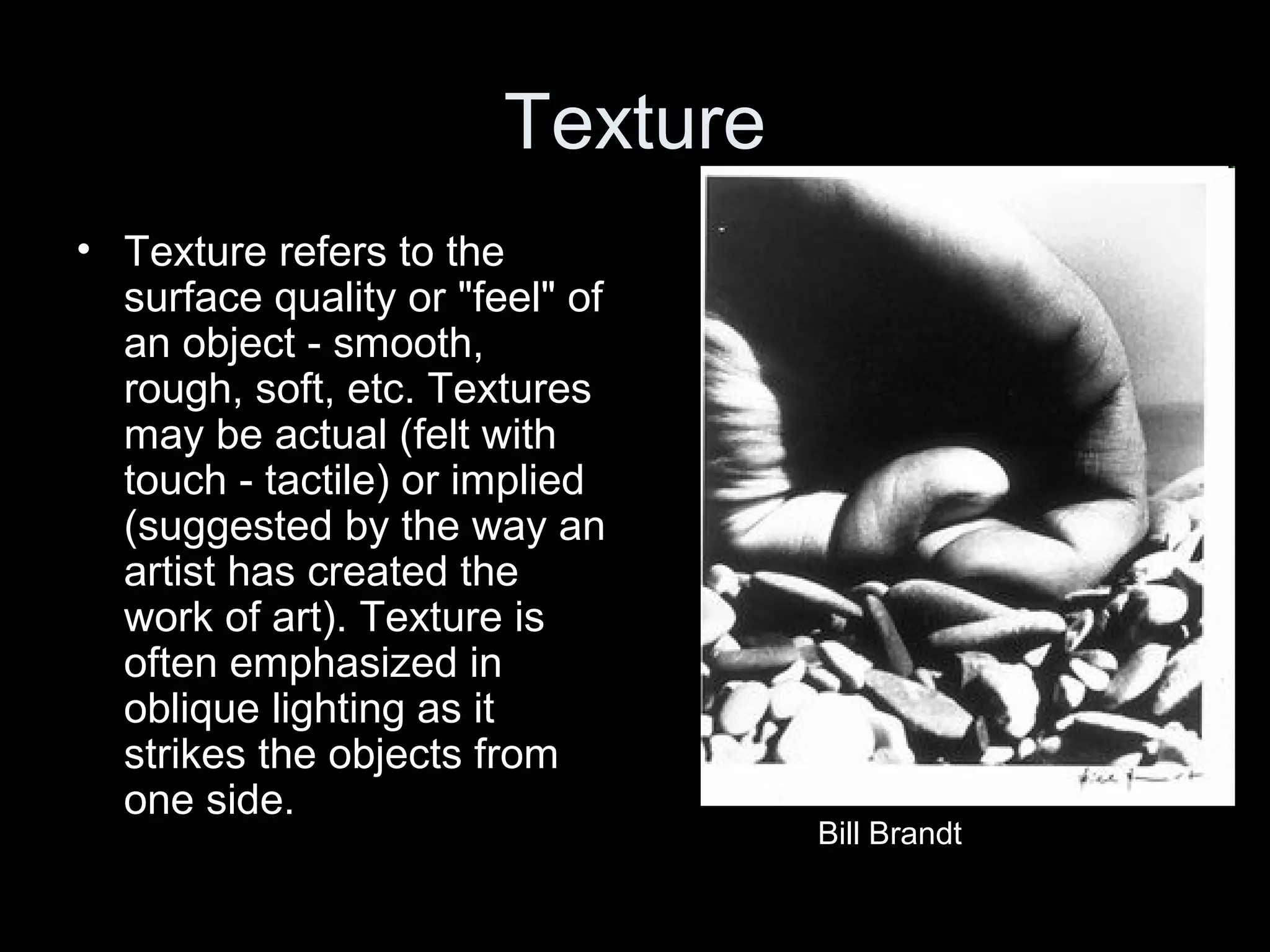 Texture
• Texture refers to the
surface quality or "feel" of
an object - smooth,
rough, soft, etc. Textures
may be actual (felt with
touch - tactile) or implied
(suggested by the way an
artist has created the
work of art). Texture is
often emphasized in
oblique lighting as it
strikes the objects from
one side.

Bill Brandt

 